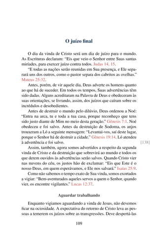 O juízo final
O dia da vinda de Cristo será um dia de juízo para o mundo.
As Escrituras declaram: “Eis que veio o Senhor entre Suas santas
miríades, para exercer juízo contra todos. Judas 14, 15.
“E todas as nações serão reunidas em Sua presença, e Ele sepa-
rará uns dos outros, como o pastor separa dos cabritos as ovelhas.”
Mateus 25:32.
Antes, porém, de vir aquele dia, Deus adverte os homens quanto
ao que há de suceder. Em todos os tempos, Suas advertências têm
sido dadas. Alguns acreditaram na Palavra de Deus e obedeceram às
suas orientações, se livrando, assim, dos juízos que caíram sobre os
incrédulos e desobedientes.
Antes de destruir o mundo pelo dilúvio, Deus ordenou a Noé:
“Entra na arca, tu e toda a tua casa, porque reconheço que tens
sido justo diante de Mim no meio desta geração.” Gênesis 7:1. Noé
obedeceu e foi salvo. Antes da destruição de Sodoma, os anjos
trouxeram a Ló a seguinte mensagem: “Levantai-vos, saí deste lugar,
porque o Senhor há de destruir a cidade.” Gênesis 19:14. Ló atendeu
à advertência e foi salvo. [138]
Assim, também, agora somos advertidos a respeito da segunda
vinda de Cristo e da destruição que sobrevirá ao mundo e todos os
que derem ouvidos às advertências serão salvos. Quando Cristo vier
nas nuvens do céu, os justos hão de exclamar: “Eis que Este é o
nosso Deus, em quem esperávamos, e Ele nos salvará.” Isaías 25:9.
Como não sabemos o tempo exato de Sua vinda, somos exortados
a vigiar: “Bem-aventurados aqueles servos a quem o Senhor, quando
vier, os encontre vigilantes.” Lucas 12:37.
Aguardar trabalhando
Enquanto vigiamos aguardando a vinda de Jesus, não devemos
ficar na ociosidade. A expectativa do retorno de Cristo leva as pes-
soas a temerem os juízos sobre as transgressões. Deve despertá-las
109
 