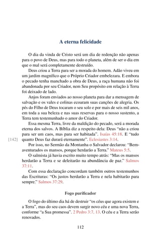 A eterna felicidade
O dia da vinda de Cristo será um dia de redenção não apenas
para o povo de Deus, mas para todo o planeta, além de ser o dia em
que o mal será completamente destruído.
Deus criou a Terra para ser a morada do homem. Adão viveu em
um jardim magnífico que o Próprio Criador embelezara. E embora
o pecado tenha manchado a obra de Deus, a raça humana não foi
abandonada por seu Criador, nem Seu propósito em relação à Terra
foi deixado de lado.
Anjos foram enviados ao nosso planeta para dar a mensagem de
salvação e os vales e colinas ecoaram suas canções de alegria. Os
pés do Filho de Deus tocaram o seu solo e por mais de seis mil anos,
em toda a sua beleza e nas suas reservas para o nosso sustento, a
Terra tem testemunhado o amor do Criador.
Essa mesma Terra, livre da maldição do pecado, será a morada
eterna dos salvos. A Bíblia diz a respeito dela: Deus “não a criou
para ser um caos, mas para ser habitada”. Isaías 45:18. E “tudo
quanto Deus faz durará eternamente”. Eclesiastes 3:14.[142]
Por isso, no Sermão da Montanha o Salvador declarou: “Bem-
aventurados os mansos, porque herdarão a Terra.” Mateus 5:5.
O salmista já havia escrito muito tempo atrás: “Mas os mansos
herdarão a Terra e se deleitarão na abundância de paz.” Salmos
37:11.
Com essa declaração concordam também outros testemunhos
das Escrituras: “Os justos herdarão a Terra e nela habitarão para
sempre.” Salmos 37:29.
Fogo purificador
O fogo do último dia há de destruir “os céus que agora existem e
a Terra”, mas do seu caos devem surgir novo céu e uma nova Terra,
conforme “a Sua promessa”. 2 Pedro 3:7, 13. O céu e a Terra serão
renovados.
112
 