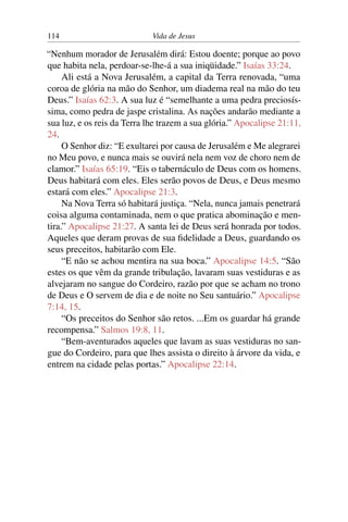 114 Vida de Jesus
“Nenhum morador de Jerusalém dirá: Estou doente; porque ao povo
que habita nela, perdoar-se-lhe-á a sua iniqüidade.” Isaías 33:24.
Ali está a Nova Jerusalém, a capital da Terra renovada, “uma
coroa de glória na mão do Senhor, um diadema real na mão do teu
Deus.” Isaías 62:3. A sua luz é “semelhante a uma pedra preciosís-
sima, como pedra de jaspe cristalina. As nações andarão mediante a
sua luz, e os reis da Terra lhe trazem a sua glória.” Apocalipse 21:11,
24.
O Senhor diz: “E exultarei por causa de Jerusalém e Me alegrarei
no Meu povo, e nunca mais se ouvirá nela nem voz de choro nem de
clamor.” Isaías 65:19. “Eis o tabernáculo de Deus com os homens.
Deus habitará com eles. Eles serão povos de Deus, e Deus mesmo
estará com eles.” Apocalipse 21:3.
Na Nova Terra só habitará justiça. “Nela, nunca jamais penetrará
coisa alguma contaminada, nem o que pratica abominação e men-
tira.” Apocalipse 21:27. A santa lei de Deus será honrada por todos.
Aqueles que deram provas de sua fidelidade a Deus, guardando os
seus preceitos, habitarão com Ele.
“E não se achou mentira na sua boca.” Apocalipse 14:5. “São
estes os que vêm da grande tribulação, lavaram suas vestiduras e as
alvejaram no sangue do Cordeiro, razão por que se acham no trono
de Deus e O servem de dia e de noite no Seu santuário.” Apocalipse
7:14, 15.
“Os preceitos do Senhor são retos. ...Em os guardar há grande
recompensa.” Salmos 19:8, 11.
“Bem-aventurados aqueles que lavam as suas vestiduras no san-
gue do Cordeiro, para que lhes assista o direito à árvore da vida, e
entrem na cidade pelas portas.” Apocalipse 22:14.
 
