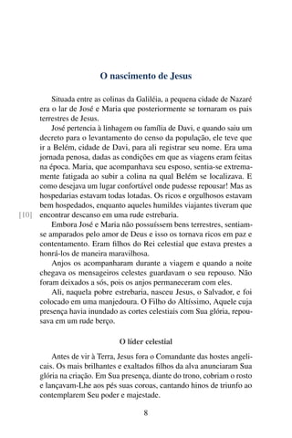 O nascimento de Jesus
Situada entre as colinas da Galiléia, a pequena cidade de Nazaré
era o lar de José e Maria que posteriormente se tornaram os pais
terrestres de Jesus.
José pertencia à linhagem ou família de Davi, e quando saiu um
decreto para o levantamento do censo da população, ele teve que
ir a Belém, cidade de Davi, para ali registrar seu nome. Era uma
jornada penosa, dadas as condições em que as viagens eram feitas
na época. Maria, que acompanhava seu esposo, sentia-se extrema-
mente fatigada ao subir a colina na qual Belém se localizava. E
como desejava um lugar confortável onde pudesse repousar! Mas as
hospedarias estavam todas lotadas. Os ricos e orgulhosos estavam
bem hospedados, enquanto aqueles humildes viajantes tiveram que
encontrar descanso em uma rude estrebaria.[10]
Embora José e Maria não possuíssem bens terrestres, sentiam-
se amparados pelo amor de Deus e isso os tornava ricos em paz e
contentamento. Eram filhos do Rei celestial que estava prestes a
honrá-los de maneira maravilhosa.
Anjos os acompanharam durante a viagem e quando a noite
chegava os mensageiros celestes guardavam o seu repouso. Não
foram deixados a sós, pois os anjos permaneceram com eles.
Ali, naquela pobre estrebaria, nasceu Jesus, o Salvador, e foi
colocado em uma manjedoura. O Filho do Altíssimo, Aquele cuja
presença havia inundado as cortes celestiais com Sua glória, repou-
sava em um rude berço.
O líder celestial
Antes de vir à Terra, Jesus fora o Comandante das hostes angeli-
cais. Os mais brilhantes e exaltados filhos da alva anunciaram Sua
glória na criação. Em Sua presença, diante do trono, cobriam o rosto
e lançavam-Lhe aos pés suas coroas, cantando hinos de triunfo ao
contemplarem Seu poder e majestade.
8
 