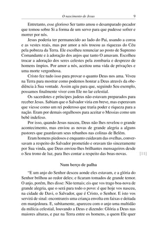 O nascimento de Jesus 9
Entretanto, esse glorioso Ser tanto amou o desamparado pecador
que tomou sobre Si a forma de um servo para que pudesse sofrer e
morrer por nós.
Jesus poderia ter permanecido ao lado do Pai, usando a coroa
e as vestes reais, mas por amor a nós trocou as riquezas do Céu
pela pobreza da Terra. Ele escolheu renunciar ao posto de Supremo
Comandante e à adoração dos anjos que tanto O amavam. Escolheu
trocar a adoração dos seres celestes pela zombaria e desprezo de
homens ímpios. Por amor a nós, aceitou uma vida de privações e
uma morte vergonhosa.
Cristo fez tudo isso para provar o quanto Deus nos ama. Viveu
na Terra para mostrar como podemos honrar a Deus através da obe-
diência à Sua vontade. Assim agiu para que, seguindo Seu exemplo,
possamos finalmente viver com Ele no lar celestial.
Os sacerdotes e príncipes judeus não estavam preparados para
receber Jesus. Sabiam que o Salvador viria em breve, mas esperavam
que viesse como um rei poderoso que traria poder e riqueza para a
nação. Eram por demais orgulhosos para aceitar o Messias como um
bebê indefeso.
Por isso, quando Jesus nasceu, Deus não lhes revelou o grande
acontecimento, mas enviou as novas de grande alegria a alguns
pastores que guardavam seus rebanhos nas colinas de Belém.
Eram homens piedosos e enquanto cuidavam das ovelhas, conver-
savam a respeito do Salvador prometido e oravam tão sinceramente
por Sua vinda, que Deus enviou-lhes brilhantes mensageiros desde
o Seu trono de luz, para lhes contar a respeito das boas-novas. [11]
Num berço de palha
“E um anjo do Senhor desceu aonde eles estavam, e a glória do
Senhor brilhou ao redor deles; e ficaram tomados de grande temor.
O anjo, porém, lhes disse: Não temais; eis que vos trago boa-nova de
grande alegria, que o será para todo o povo: é que hoje vos nasceu,
na cidade de Davi, o Salvador, que é Cristo, o Senhor. E isto vos
servirá de sinal: encontrareis uma criança envolta em faixas e deitada
em manjedoura. E, subitamente, apareceu com o anjo uma multidão
da milícia celestial, louvando a Deus e dizendo: Glória a Deus nas
maiores alturas, e paz na Terra entre os homens, a quem Ele quer
 