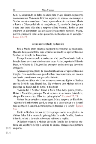 10 Vida de Jesus
bem. E, ausentando-se deles os anjos para o Céu, diziam os pastores
uns aos outros: Vamos até Belém e vejamos os acontecimentos que o
Senhor nos deu a conhecer. Foram apressadamente e acharam Maria
e José e a Criança deitada na manjedoura. E, vendo-O, divulgaram
o que lhes tinha sido dito a respeito dEste Menino. Todos os que
ouviram se admiraram das coisas referidas pelos pastores. Maria,
porém, guardava todas estas palavras, meditando-as no coração.”
Lucas 2:9-19.
Jesus apresentado no templo
José e Maria eram judeus e seguiam os costumes de sua nação.
Quando Jesus completou seis semanas de idade foi apresentado ao
Senhor, no templo de Jerusalém.
Essa prática estava de acordo com a lei que Deus havia dado a
Israel e Jesus devia ser obediente em tudo. Assim, o próprio Filho de
Deus, o Príncipe do Céu, por Seu exemplo, ensina-nos que devemos
obedecer.
Apenas o primogênito de cada família devia ser apresentado no
templo. Essa cerimônia era para lembrar continuamente um evento
que havia ocorrido em um passado distante.
Quando os filhos de Israel eram escravos no Egito, o Senhor
enviou Moisés para libertá-los. Ele ordenou que Moisés fosse à
presença de Faraó, rei do Egito, e dissesse:
“Assim diz o Senhor: Israel é Meu filho, Meu primogênito...
Deixa ir Meu filho, para que Me sirva; mas, se recusares deixá-lo ir,
eis que Eu matarei teu filho, teu primogênito.” Êxodo 4:22, 23.
Moisés levou ao rei esta mensagem. Mas a resposta de Faraó foi:
“Quem é o Senhor para que Lhe ouça eu a voz e deixe ir a Israel?
Não conheço o Senhor, nem tampouco deixarei ir a Israel.” Êxodo
5:2.
Então o Senhor enviou terríveis pragas sobre os egípcios. A
última delas foi a morte do primogênito de cada família, desde o
filho do rei até o do mais pobre que habitava a região.
O Senhor ordenou a Moisés que cada família dos israelitas ma-
tasse um cordeiro e com o sangue do animal marcasse a ombreira
da porta.[12]
[13]
 