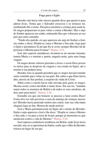 A visita dos magos 15
Fuga para o Egito
Herodes não havia sido sincero quando disse que queria ir para
adorar Jesus. Temia que o Salvador crescesse e se tornasse rei,
arrebatando-lhe o trono. Desejava encontrar a criança para matá-la.
Os magos preparavam-se para voltar e contar a Herodes. Mas o anjo
do Senhor apareceu em sonho, ordenando-lhes que voltassem ao seu
país por outro caminho.
“Tendo eles partido, eis que apareceu um anjo do Senhor a José,
em sonho, e disse: Dispõe-te, toma o Menino e Sua mãe, foge para
o Egito e permanece lá até que Eu te avise; porque Herodes há de
procurar o Menino para O matar.” Mateus 2:13.
José não esperou amanhecer; levantou-se no mesmo instante,
tomou Maria e o menino e partiu, naquela noite, para uma longa
viagem.
Os magos deram valiosos presentes a Jesus, e assim Deus proveu
os meios para as despesas da viagem e sua estada no Egito, até o
retorno à sua própria terra.
Herodes irou-se quando percebeu que os magos haviam tomado
outro caminho para voltar ao seu país. Ele sabia o que Deus havia
dito, através de Seu profeta, a respeito da vinda de Cristo.
Sabia como a estrela havia sido enviada para guiar os magos.
Mesmo assim, estava decidido a matar Jesus. Em sua ira, “mandou
matar todos os meninos de Belém e de todos os seus arredores, de
dois anos para baixo”. Mateus 2:16.
Estranho era que um homem se pusesse a lutar contra Deus!
Como deve ter sido pavorosa a cena da matança de crianças inocen-
tes! Herodes havia praticado muitos atos cruéis, mas sua vida ímpia
chegaria logo ao fim. Morreu de modo terrível.
José e Maria permaneceram no Egito até a morte de Herodes.
Então o anjo apareceu a José e lhe disse: “Dispõe-te, toma o Menino
e Sua mãe e vai para a terra de Israel; porque já morreram os que
atentavam contra a vida do Menino.” Mateus 2:20.
José esperava estabelecer residência em Belém, onde Jesus havia
nascido, mas ao se aproximar da Judéia, soube que o filho de Herodes
reinava no lugar de seu pai.
 