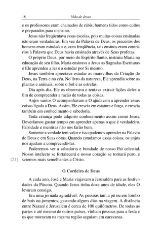 18 Vida de Jesus
e os professores eram chamados de rabis, homens tidos como cultos
e preparados para o ensino.
Jesus não freqüentava essas escolas, pois muitas coisas ensinadas
não eram verdadeiras. Em vez da Palavra de Deus, os preceitos dos
homens eram estudados e, com freqüência, tais ensinos eram contrá-
rios à Palavra que Deus havia ensinado através de Seus profetas.
O próprio Deus, por meio do Espírito Santo, instruiu Maria na
educação de seu filho. Maria ensinava a Jesus as Sagradas Escrituras
e Ele aprendeu a ler e a estudar por Si mesmo.
Jesus também apreciava estudar as maravilhas da Criação de
Deus, na Terra e no céu. No livro da natureza, Ele aprendia sobre as
plantas e animais, sobre o Sol e as estrelas.
Dia após dia, Ele os observava e tentava extrair lições deles a
fim de compreender a razão de todas as coisas.
Anjos santos O acompanhavam e O ajudavam a aprender essas
coisas ligada a Deus. Assim, Ele crescia em estatura e força, e crescia
também em conhecimento e sabedoria.
Toda criança pode adquirir conhecimento assim como Jesus.
Deveríamos gastar tempo em aprender apenas o que é verdadeiro.
Falsidade e mentiras não nos farão bem.
Somente a verdade tem valor e isso podemos aprender na Palavra
de Deus e em Suas obras. Quando estudamos essas coisas, os anjos
nos ajudam a compreendê-las.
Poderemos ver a sabedoria e bondade de nosso Pai celestial.
Nosso intelecto se fortalecerá e nosso coração se tornará puro, e
seremos mais semelhantes a Cristo.[21]
O Cordeiro de Deus
A cada ano, José e Maria viajavam a Jerusalém para as festivi-
dades da Páscoa. Quando Jesus tinha doze anos de idade, eles O
levaram consigo.
Era uma jornada agradável. As pessoas iam a pé ou em lombo
de bois ou jumentos, gastando alguns dias na viagem. A distância
entre Nazaré e Jerusalém é cerca de 100 quilômetros. De todas as
partes e até mesmo de outros países, vinham pessoas para a festa e
os que moravam na mesma região seguiam em caravanas.
 
