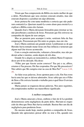 20 Vida de Jesus
Viram que Sua compreensão da Bíblia era muito melhor do que
a deles. Perceberam que seus ensinos estavam errados, mas não
estavam dispostos a acreditar em algo diferente.
Jesus portava-Se com tanta modéstia e cortesia que não pude-
ram contrariá-Lo. Queriam mantê-Lo como aluno para ensiná-Lo a
explicar a Bíblia como eles faziam.
Quando José e Maria deixaram Jerusalém para retornar ao lar,
não perceberam a ausência de Jesus. Pensaram que Ele estivesse na
companhia de algum de seus amigos.
Mas ao pararem para acampar à noite, sentiram falta da Sua
cooperação. Procuraram por Ele entre os grupos, mas em vão.
José e Maria sentiram um grande temor. Lembraram-se de que
Herodes havia tentado matar Jesus em Sua infância e temeram que
algum mal Lhe tivesse acontecido.
Com o coração entristecido, voltaram a Jerusalém, mas não pu-
deram achar o menino, senão depois de três dias.
Grande foi a alegria ao reencontrá-Lo, embora Maria O repreen-
desse por tê-los deixado. Ela disse:
“Filho, por que fizeste assim conosco? Teu pai e eu, aflitos,
estamos à Tua procura. Ele lhes respondeu: Por que Me procuráveis?
Não sabíeis que Me cumpria estar na casa de Meu Pai?” Lucas 2:48,
49.
Ao falar essas palavras, Jesus apontou para o céu. Em Seu rosto
havia uma luz que os deixou admirados. Jesus sabia que era o Filho
de Deus e Ele estivera fazendo o trabalho para o qual Deus O enviara
ao mundo.
Maria jamais se esqueceu dessas palavras. Nos anos seguintes,
ela compreendeu melhor seu maravilhoso significado.
A melhor companhia
José e Maria amavam a Jesus, embora o fato de tê-Lo perdido
demonstrasse certa negligência da parte deles. Haviam-se esque-
cido da obra que Deus lhes havia confiado. Bastou-lhes um dia de
negligência para perderem Jesus.
Do mesmo modo hoje, muitos perdem a companhia de Jesus.
Quando não apreciamos pensar nEle ou orar a Ele, quando nos
 