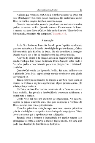 Buscando força do alto 29
A glória que repousou em Cristo é o penhor do amor de Deus por
nós. O Salvador veio como nosso exemplo e tão certamente como
Deus ouviu Sua oração, também ouvirá a nossa.
Os mais necessitados, os mais pecadores, os mais desprezados
podem ter acesso ao Pai. Quando vamos a Ele em nome de Jesus,
a mesma voz que falou a Cristo, fala a nós dizendo: “Este é o Meu
filho amado, em quem Me comprazo.” Mateus 3:17.
A tentação
Após Seu batismo, Jesus foi levado pelo Espírito ao deserto
para ser tentado por Satanás. Ao dirigir-Se para o deserto, Cristo
foi conduzido pelo Espírito de Deus. Ele não convidava a tentação.
Queria estar a sós a fim de meditar sobre Sua obra e missão.
Através do jejum e da oração, devia Se preparar para trilhar a
senda cruel que Lhe estava destinada. Como Satanás sabia onde o
Salvador podia ser encontrado, para lá se dirigiu com o intuito de
tentá-Lo.
Quando Cristo saiu das águas do Jordão, Seu rosto brilhava com
a glória de Deus. Mas, depois de ter entrado no deserto, essa glória
desvaneceu-se.
Trazia sobre Si os pecados do mundo e em Seu rosto viam-se
marcas de tristeza e angústia que homem algum jamais sentira. Ele
sofria pelos pecadores.
No Éden, Adão e Eva haviam desobedecido a Deus ao comer o
fruto proibido. Seu pecado e desobediência trouxeram sofrimento e
morte para o mundo.
Cristo veio dar-nos um exemplo de obediência. No deserto,
depois de jejuar quarenta dias, não quis contrariar a vontade de
Deus, mesmo para conseguir alimento.
Uma das primeiras tentações que venceram nossos primeiros
pais foi a indulgência no apetite. Através daquele longo jejum, Cristo
deveria mostrar que o apetite pode ser subjugado.
Satanás tenta o homem à indulgência no apetite porque isso
enfraquece o corpo e anuvia a mente. Desse modo, ele sabe que
pode mais facilmente derrotá-lo ou destruí-lo.
 