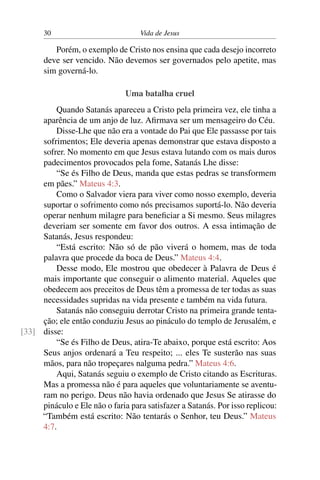 30 Vida de Jesus
Porém, o exemplo de Cristo nos ensina que cada desejo incorreto
deve ser vencido. Não devemos ser governados pelo apetite, mas
sim governá-lo.
Uma batalha cruel
Quando Satanás apareceu a Cristo pela primeira vez, ele tinha a
aparência de um anjo de luz. Afirmava ser um mensageiro do Céu.
Disse-Lhe que não era a vontade do Pai que Ele passasse por tais
sofrimentos; Ele deveria apenas demonstrar que estava disposto a
sofrer. No momento em que Jesus estava lutando com os mais duros
padecimentos provocados pela fome, Satanás Lhe disse:
“Se és Filho de Deus, manda que estas pedras se transformem
em pães.” Mateus 4:3.
Como o Salvador viera para viver como nosso exemplo, deveria
suportar o sofrimento como nós precisamos suportá-lo. Não deveria
operar nenhum milagre para beneficiar a Si mesmo. Seus milagres
deveriam ser somente em favor dos outros. A essa intimação de
Satanás, Jesus respondeu:
“Está escrito: Não só de pão viverá o homem, mas de toda
palavra que procede da boca de Deus.” Mateus 4:4.
Desse modo, Ele mostrou que obedecer à Palavra de Deus é
mais importante que conseguir o alimento material. Aqueles que
obedecem aos preceitos de Deus têm a promessa de ter todas as suas
necessidades supridas na vida presente e também na vida futura.
Satanás não conseguiu derrotar Cristo na primeira grande tenta-
ção; ele então conduziu Jesus ao pináculo do templo de Jerusalém, e
disse:[33]
“Se és Filho de Deus, atira-Te abaixo, porque está escrito: Aos
Seus anjos ordenará a Teu respeito; ... eles Te susterão nas suas
mãos, para não tropeçares nalguma pedra.” Mateus 4:6.
Aqui, Satanás seguiu o exemplo de Cristo citando as Escrituras.
Mas a promessa não é para aqueles que voluntariamente se aventu-
ram no perigo. Deus não havia ordenado que Jesus Se atirasse do
pináculo e Ele não o faria para satisfazer a Satanás. Por isso replicou:
“Também está escrito: Não tentarás o Senhor, teu Deus.” Mateus
4:7.
 