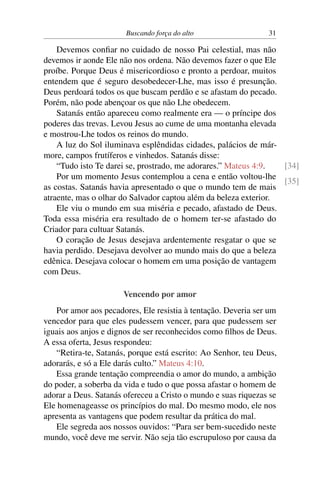 Buscando força do alto 31
Devemos confiar no cuidado de nosso Pai celestial, mas não
devemos ir aonde Ele não nos ordena. Não devemos fazer o que Ele
proíbe. Porque Deus é misericordioso e pronto a perdoar, muitos
entendem que é seguro desobedecer-Lhe, mas isso é presunção.
Deus perdoará todos os que buscam perdão e se afastam do pecado.
Porém, não pode abençoar os que não Lhe obedecem.
Satanás então apareceu como realmente era — o príncipe dos
poderes das trevas. Levou Jesus ao cume de uma montanha elevada
e mostrou-Lhe todos os reinos do mundo.
A luz do Sol iluminava esplêndidas cidades, palácios de már-
more, campos frutíferos e vinhedos. Satanás disse:
“Tudo isto Te darei se, prostrado, me adorares.” Mateus 4:9. [34]
[35]
Por um momento Jesus contemplou a cena e então voltou-lhe
as costas. Satanás havia apresentado o que o mundo tem de mais
atraente, mas o olhar do Salvador captou além da beleza exterior.
Ele viu o mundo em sua miséria e pecado, afastado de Deus.
Toda essa miséria era resultado de o homem ter-se afastado do
Criador para cultuar Satanás.
O coração de Jesus desejava ardentemente resgatar o que se
havia perdido. Desejava devolver ao mundo mais do que a beleza
edênica. Desejava colocar o homem em uma posição de vantagem
com Deus.
Vencendo por amor
Por amor aos pecadores, Ele resistia à tentação. Deveria ser um
vencedor para que eles pudessem vencer, para que pudessem ser
iguais aos anjos e dignos de ser reconhecidos como filhos de Deus.
A essa oferta, Jesus respondeu:
“Retira-te, Satanás, porque está escrito: Ao Senhor, teu Deus,
adorarás, e só a Ele darás culto.” Mateus 4:10.
Essa grande tentação compreendia o amor do mundo, a ambição
do poder, a soberba da vida e tudo o que possa afastar o homem de
adorar a Deus. Satanás ofereceu a Cristo o mundo e suas riquezas se
Ele homenageasse os princípios do mal. Do mesmo modo, ele nos
apresenta as vantagens que podem resultar da prática do mal.
Ele segreda aos nossos ouvidos: “Para ser bem-sucedido neste
mundo, você deve me servir. Não seja tão escrupuloso por causa da
 