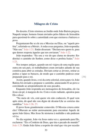 Milagres de Cristo
Do deserto, Cristo retornou ao Jordão onde João Batista pregava.
Naquele tempo, homens foram enviados pelos líderes de Jerusalém
para questioná-lo sobre a autoridade com que ensinava e batizava o
povo.
Perguntaram-lhe se ele era o Messias ou Elias, ou “aquele pro-
feta”, referindo-se a Moisés. A todas essas perguntas, João respondia:
“Não sou.” João 1:21. Então disseram: “Declara-nos quem és, para
que demos resposta àqueles que nos enviaram.” João 1:22.
João respondeu: “Eu sou a voz do que clama no deserto: En-
direitai o caminho do Senhor, como disse o profeta Isaías.” João
1:23.
Nos tempos antigos, quando um rei viajava de uma região para
outra em seu país, os trabalhadores eram enviados adiante de sua
comitiva para abrir as estradas. Deviam cortar as árvores, retirar as
pedras e tapar os buracos, de modo que o caminho pudesse estar
preparado para o rei. [38]
Assim, quando Jesus, o rei da corte celestial, estava para vir, João
Batista foi enviado a preparar o caminho, anunciando-O ao povo e
convidando ao arrependimento de seus pecados.
Enquanto João respondia aos mensageiros de Jerusalém, ele viu
Jesus em pé, à margem do rio. Com o rosto radiante, apontou para
Ele e disse:
“No meio de vós, está quem vós não conheceis, O qual vem
após mim, do qual não sou digno de desatar-Lhe as correias das
sandálias.” João 1:26, 27.
O povo ficou grandemente comovido. O Messias estava entre
eles! Olhavam ao redor ansiosamente para encontrar Aquele de
quem João falava. Mas Jesus Se misturou à multidão e não puderam
vê-Lo.
No dia seguinte, João viu Jesus outra vez e, apontando para Ele,
exclamou: “Eis o Cordeiro de Deus, que tira o pecado do mundo!”
João 1:29. Então João falou a respeito do sinal que vira por ocasião
33
 