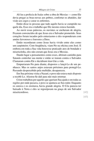 Milagres de Cristo 37
Ali leu a profecia de Isaías sobre a obra do Messias — como Ele
devia pregar as boas-novas aos pobres, confortar os abatidos, dar
visão aos cegos e curar os enfermos.
Então disse às pessoas que tudo aquilo havia se cumprido na-
quele dia. Esse era o trabalho que Ele mesmo estava fazendo.
Ao ouvir essas palavras, os ouvintes se encheram de alegria.
Ficaram convencidos de que Jesus era o Salvador prometido. Seus
corações foram tocados pelo entusiasmo e eles responderam com
améns fervorosos e louvores a Deus.
Então recordaram como Jesus havia vivido entre eles como
um carpinteiro. Com freqüência, viam-No na oficina com José. E
embora em toda a Sua vida houvesse praticado atos de bondade e
misericórdia, eles não creram que Jesus era o Messias.
Dando lugar a pensamentos como esses, abriram caminho para
Satanás controlar sua mente e então se iraram contra o Salvador.
Clamaram contra Ele e decidiram tirar-Lhe a vida.
Empurraram-No para diante, dispostos a lançá-Lo de um pe-
nhasco. Mas os santos anjos estavam próximos para protegê-Lo.
Passando despercebido pela multidão, desapareceu.
Em Sua próxima visita a Nazaré, o povo não estava mais disposto
a recebê-Lo. Afastou-Se dali para não mais retornar.
Cristo trabalhou por aqueles que queriam Sua ajuda e em todas as
regiões por onde passava, o povo se ajuntava ao Seu redor. Enquanto
os curava e os ensinava, havia grande alegria. O Céu parecia ter
baixado à Terra e eles se regozijavam na graça de um Salvador
misericordioso. [42]
[43]
 