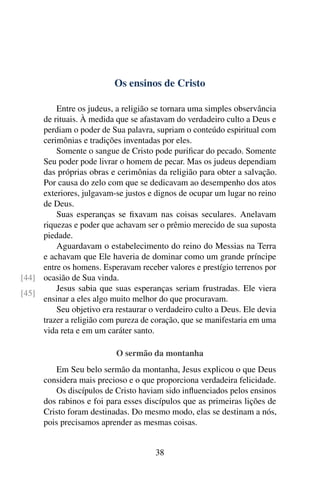 Os ensinos de Cristo
Entre os judeus, a religião se tornara uma simples observância
de rituais. À medida que se afastavam do verdadeiro culto a Deus e
perdiam o poder de Sua palavra, supriam o conteúdo espiritual com
cerimônias e tradições inventadas por eles.
Somente o sangue de Cristo pode purificar do pecado. Somente
Seu poder pode livrar o homem de pecar. Mas os judeus dependiam
das próprias obras e cerimônias da religião para obter a salvação.
Por causa do zelo com que se dedicavam ao desempenho dos atos
exteriores, julgavam-se justos e dignos de ocupar um lugar no reino
de Deus.
Suas esperanças se fixavam nas coisas seculares. Anelavam
riquezas e poder que achavam ser o prêmio merecido de sua suposta
piedade.
Aguardavam o estabelecimento do reino do Messias na Terra
e achavam que Ele haveria de dominar como um grande príncipe
entre os homens. Esperavam receber valores e prestígio terrenos por
ocasião de Sua vinda.[44]
[45]
Jesus sabia que suas esperanças seriam frustradas. Ele viera
ensinar a eles algo muito melhor do que procuravam.
Seu objetivo era restaurar o verdadeiro culto a Deus. Ele devia
trazer a religião com pureza de coração, que se manifestaria em uma
vida reta e em um caráter santo.
O sermão da montanha
Em Seu belo sermão da montanha, Jesus explicou o que Deus
considera mais precioso e o que proporciona verdadeira felicidade.
Os discípulos de Cristo haviam sido influenciados pelos ensinos
dos rabinos e foi para esses discípulos que as primeiras lições de
Cristo foram destinadas. Do mesmo modo, elas se destinam a nós,
pois precisamos aprender as mesmas coisas.
38
 