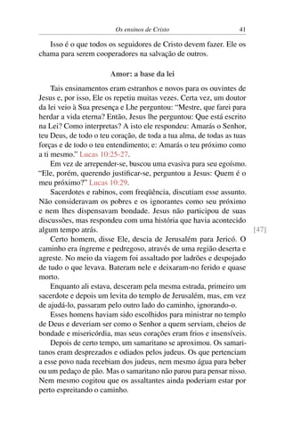 Os ensinos de Cristo 41
Isso é o que todos os seguidores de Cristo devem fazer. Ele os
chama para serem cooperadores na salvação de outros.
Amor: a base da lei
Tais ensinamentos eram estranhos e novos para os ouvintes de
Jesus e, por isso, Ele os repetiu muitas vezes. Certa vez, um doutor
da lei veio à Sua presença e Lhe perguntou: “Mestre, que farei para
herdar a vida eterna? Então, Jesus lhe perguntou: Que está escrito
na Lei? Como interpretas? A isto ele respondeu: Amarás o Senhor,
teu Deus, de todo o teu coração, de toda a tua alma, de todas as tuas
forças e de todo o teu entendimento; e: Amarás o teu próximo como
a ti mesmo.” Lucas 10:25-27.
Em vez de arrepender-se, buscou uma evasiva para seu egoísmo.
“Ele, porém, querendo justificar-se, perguntou a Jesus: Quem é o
meu próximo?” Lucas 10:29.
Sacerdotes e rabinos, com freqüência, discutiam esse assunto.
Não consideravam os pobres e os ignorantes como seu próximo
e nem lhes dispensavam bondade. Jesus não participou de suas
discussões, mas respondeu com uma história que havia acontecido
algum tempo atrás. [47]
Certo homem, disse Ele, descia de Jerusalém para Jericó. O
caminho era íngreme e pedregoso, através de uma região deserta e
agreste. No meio da viagem foi assaltado por ladrões e despojado
de tudo o que levava. Bateram nele e deixaram-no ferido e quase
morto.
Enquanto ali estava, desceram pela mesma estrada, primeiro um
sacerdote e depois um levita do templo de Jerusalém, mas, em vez
de ajudá-lo, passaram pelo outro lado do caminho, ignorando-o.
Esses homens haviam sido escolhidos para ministrar no templo
de Deus e deveriam ser como o Senhor a quem serviam, cheios de
bondade e misericórdia, mas seus corações eram frios e insensíveis.
Depois de certo tempo, um samaritano se aproximou. Os samari-
tanos eram desprezados e odiados pelos judeus. Os que pertenciam
a esse povo nada recebiam dos judeus, nem mesmo água para beber
ou um pedaço de pão. Mas o samaritano não parou para pensar nisso.
Nem mesmo cogitou que os assaltantes ainda poderiam estar por
perto espreitando o caminho.
 