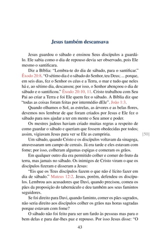 Jesus também descansava
Jesus guardou o sábado e ensinou Seus discípulos a guardá-
lo. Ele sabia como o dia de repouso devia ser observado, pois Ele
mesmo o santificara.
Diz a Bíblia: “Lembra-te do dia de sábado, para o santificar.”
Êxodo 20:8. “O sétimo dia é o sábado do Senhor, teu Deus; ... porque,
em seis dias, fez o Senhor os céus e a Terra, o mar e tudo que neles
há e, ao sétimo dia, descansou; por isso, o Senhor abençoou o dia de
sábado e o santificou.” Êxodo 20:10, 11. Cristo trabalhou com Seu
Pai ao criar a Terra e foi Ele quem fez o sábado. A Bíblia diz que
“todas as coisas foram feitas por intermédio dEle”. João 1:3.
Quando olhamos o Sol, as estrelas, as árvores e as belas flores,
devemos nos lembrar de que foram criados por Jesus e Ele fez o
sábado para nos ajudar a ter em mente o Seu amor e poder.
Os mestres judeus haviam criado muitas regras a respeito de
como guardar o sábado e queriam que fossem obedecidas por todos;
assim, vigiavam Jesus para ver se Ele as cumpriria. [50]
Um sábado, quando Cristo e os discípulos voltavam da sinagoga,
atravessaram um campo de cereais. Já era tarde e eles estavam com
fome; por isso, colheram algumas espigas e comeram os grãos.
Em qualquer outro dia era permitido colher e comer do fruto da
terra, mas jamais no sábado. Os inimigos de Cristo viram o que os
discípulos fizeram e disseram a Jesus:
“Eis que os Teus discípulos fazem o que não é lícito fazer em
dia de sábado.” Mateus 12:2. Jesus, porém, defendeu os discípu-
los. Lembrou aos acusadores que Davi, quando precisou, comeu os
pães da proposição do tabernáculo e deu também aos seus famintos
seguidores.
Se foi direito para Davi, quando faminto, comer os pães sagrados,
não seria direito aos discípulos colher os grãos nas horas sagradas
porque estavam com fome?
O sábado não foi feito para ser um fardo às pessoas mas para o
bem delas e para dar-lhes paz e repouso. Por isso Jesus disse: “O
43
 