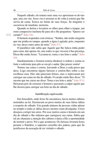 46 Vida de Jesus
Naquele sábado, ele tentara mais uma vez aproximar-se do tan-
que, mas em vão. Jesus viu-o arrastar-se de volta à esteira que lhe
servia de cama. Estava no limite de suas forças. Se ninguém o
socorresse de imediato, morreria.
Quando se deitou e levantou os olhos para olhar o tanque, um
rosto compassivo inclinou-Se para ele e lhe perguntou: “Queres ser
curado?” João 5:6.[52]
O homem respondeu com tristeza: “Senhor, não tenho ninguém
que me ponha no tanque, quando a água é agitada; pois, enquanto
eu vou, desce outro antes de mim.” João 5:7.
O paralítico não sabia que Aquele que lhe falava tinha poder
para curar, não apenas ele, mas todos os que viessem à Sua presença.
Disse-lhe então Jesus: “Levanta-te, toma o teu leito e anda.” João
5:8.
Imediatamente o homem tentou obedecer à ordem e sentiu-se
forte o suficiente para pôr-se em pé e andar. Que prazer sentiu!
Tomou sua cama e correu, louvando a Deus a cada passo que
dava. Logo encontrou alguns fariseus e contou-lhes sobre a ma-
ravilhosa cura. Eles não pareciam felizes, mas o reprovaram por
carregar sua cama no dia de sábado. O curado então lhes disse: “O
mesmo que me curou me disse: Toma o teu leito e anda.” João 5:11.
Deixaram pois de censurar o homem e passaram a culpar aquele que
lhe dissera para carregar seu leito no dia de sábado.
Santificação equivocada
Em Jerusalém, onde Jesus Se encontrava, havia muitos rabinos
instruídos na lei. Ensinavam ao povo muitas de suas falsas idéias
a respeito do sábado. Um grande número de pessoas vinha adorar
no templo e então as idéias desses mestres eram divulgadas. Cristo
desejava corrigir tais erros. Por esse motivo curou o homem em um
dia de sábado e lhe ordenou que carregasse sua cama. Sabia que
tal ato chamaria a atenção dos rabinos e daria a Ele a oportunidade
de instruir o povo. Foi o que aconteceu. Os fariseus levaram Jesus
perante o Sinédrio, o supremo conselho dos judeus, para que Se
justificasse da acusação de ter violado o sábado.
 