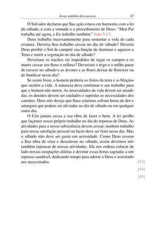 Jesus também descansava 47
O Salvador declarou que Sua ação estava em harmonia com a lei
do sábado, e com a vontade e o procedimento de Deus: “Meu Pai
trabalha até agora, e Eu trabalho também.” João 5:17.
Deus trabalha incessantemente para sustentar a vida de cada
criatura. Deveria Seu trabalho cessar no dia de sábado? Deveria
Deus proibir o Sol de cumprir sua função de iluminar e aquecer a
Terra e nutrir a vegetação no dia de sábado?
Deveriam os riachos ser impedidos de regar os campos e os
mares cessar seu fluxo e refluxo? Deveriam o trigo e o milho parar
de crescer no sábado e as árvores e as flores deixar de florescer ou
de frutificar nesse dia?
Se assim fosse, o homem perderia os frutos da terra e as bênçãos
que sustêm a vida. A natureza deve continuar o seu trabalho para
que o homem não morra. As necessidades da vida devem ser atendi-
das, os doentes devem ser cuidados e supridas as necessidades dos
carentes. Deus não deseja que Suas criaturas sofram horas de dor e
amargura que podem ser aliviadas no dia de sábado ou em qualquer
outro dia.
O Céu jamais cessa a sua obra de fazer o bem. A lei proíbe
que façamos nosso próprio trabalho no dia do repouso de Deus. As
atividades para a nossa subsistência devem cessar; nenhum trabalho
para nossa satisfação pessoal ou lucro deve ser feito nesse dia. Mas
o sábado não deve ser gasto em ociosidade. Como Deus cessou
a Sua obra de criar e descansou no sábado, assim devemos nós
também repousar de nossas atividades. Ele nos ordena colocar de
lado nossas ocupações diárias e devotar essas horas sagradas a um
repouso saudável, dedicando tempo para adorar a Deus e assistindo
aos necessitados. [53]
[54]
[55]
 