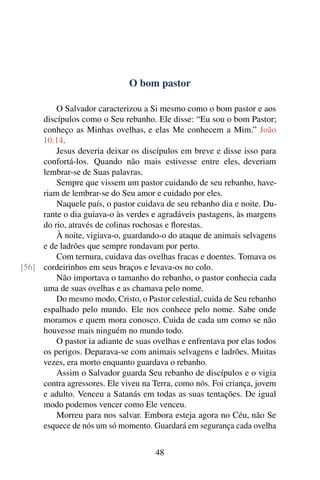 O bom pastor
O Salvador caracterizou a Si mesmo como o bom pastor e aos
discípulos como o Seu rebanho. Ele disse: “Eu sou o bom Pastor;
conheço as Minhas ovelhas, e elas Me conhecem a Mim.” João
10:14.
Jesus deveria deixar os discípulos em breve e disse isso para
confortá-los. Quando não mais estivesse entre eles, deveriam
lembrar-se de Suas palavras.
Sempre que vissem um pastor cuidando de seu rebanho, have-
riam de lembrar-se do Seu amor e cuidado por eles.
Naquele país, o pastor cuidava de seu rebanho dia e noite. Du-
rante o dia guiava-o às verdes e agradáveis pastagens, às margens
do rio, através de colinas rochosas e florestas.
À noite, vigiava-o, guardando-o do ataque de animais selvagens
e de ladrões que sempre rondavam por perto.
Com ternura, cuidava das ovelhas fracas e doentes. Tomava os
cordeirinhos em seus braços e levava-os no colo.[56]
Não importava o tamanho do rebanho, o pastor conhecia cada
uma de suas ovelhas e as chamava pelo nome.
Do mesmo modo, Cristo, o Pastor celestial, cuida de Seu rebanho
espalhado pelo mundo. Ele nos conhece pelo nome. Sabe onde
moramos e quem mora conosco. Cuida de cada um como se não
houvesse mais ninguém no mundo todo.
O pastor ia adiante de suas ovelhas e enfrentava por elas todos
os perigos. Deparava-se com animais selvagens e ladrões. Muitas
vezes, era morto enquanto guardava o rebanho.
Assim o Salvador guarda Seu rebanho de discípulos e o vigia
contra agressores. Ele viveu na Terra, como nós. Foi criança, jovem
e adulto. Venceu a Satanás em todas as suas tentações. De igual
modo podemos vencer como Ele venceu.
Morreu para nos salvar. Embora esteja agora no Céu, não Se
esquece de nós um só momento. Guardará em segurança cada ovelha
48
 