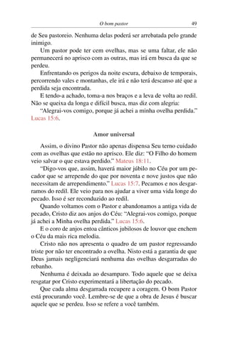 O bom pastor 49
de Seu pastoreio. Nenhuma delas poderá ser arrebatada pelo grande
inimigo.
Um pastor pode ter cem ovelhas, mas se uma faltar, ele não
permanecerá no aprisco com as outras, mas irá em busca da que se
perdeu.
Enfrentando os perigos da noite escura, debaixo de temporais,
percorrendo vales e montanhas, ele irá e não terá descanso até que a
perdida seja encontrada.
E tendo-a achado, toma-a nos braços e a leva de volta ao redil.
Não se queixa da longa e difícil busca, mas diz com alegria:
“Alegrai-vos comigo, porque já achei a minha ovelha perdida.”
Lucas 15:6.
Amor universal
Assim, o divino Pastor não apenas dispensa Seu terno cuidado
com as ovelhas que estão no aprisco. Ele diz: “O Filho do homem
veio salvar o que estava perdido.” Mateus 18:11.
“Digo-vos que, assim, haverá maior júbilo no Céu por um pe-
cador que se arrepende do que por noventa e nove justos que não
necessitam de arrependimento.” Lucas 15:7. Pecamos e nos desgar-
ramos do redil. Ele veio para nos ajudar a viver uma vida longe do
pecado. Isso é ser reconduzido ao redil.
Quando voltamos com o Pastor e abandonamos a antiga vida de
pecado, Cristo diz aos anjos do Céu: “Alegrai-vos comigo, porque
já achei a Minha ovelha perdida.” Lucas 15:6.
E o coro de anjos entoa cânticos jubilosos de louvor que enchem
o Céu da mais rica melodia.
Cristo não nos apresenta o quadro de um pastor regressando
triste por não ter encontrado a ovelha. Nisto está a garantia de que
Deus jamais negligenciará nenhuma das ovelhas desgarradas do
rebanho.
Nenhuma é deixada ao desamparo. Todo aquele que se deixa
resgatar por Cristo experimentará a libertação do pecado.
Que cada alma desgarrada recupere a coragem. O bom Pastor
está procurando você. Lembre-se de que a obra de Jesus é buscar
aquele que se perdeu. Isso se refere a você também.
 