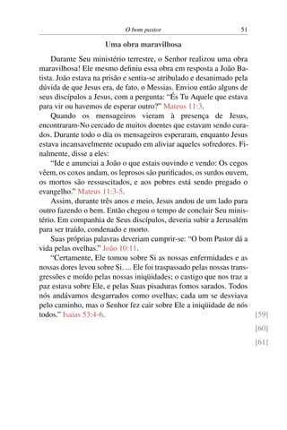 O bom pastor 51
Uma obra maravilhosa
Durante Seu ministério terrestre, o Senhor realizou uma obra
maravilhosa! Ele mesmo definiu essa obra em resposta a João Ba-
tista. João estava na prisão e sentia-se atribulado e desanimado pela
dúvida de que Jesus era, de fato, o Messias. Enviou então alguns de
seus discípulos a Jesus, com a pergunta: “És Tu Aquele que estava
para vir ou havemos de esperar outro?” Mateus 11:3.
Quando os mensageiros vieram à presença de Jesus,
encontraram-No cercado de muitos doentes que estavam sendo cura-
dos. Durante todo o dia os mensageiros esperaram, enquanto Jesus
estava incansavelmente ocupado em aliviar aqueles sofredores. Fi-
nalmente, disse a eles:
“Ide e anunciai a João o que estais ouvindo e vendo: Os cegos
vêem, os coxos andam, os leprosos são purificados, os surdos ouvem,
os mortos são ressuscitados, e aos pobres está sendo pregado o
evangelho.” Mateus 11:3-5.
Assim, durante três anos e meio, Jesus andou de um lado para
outro fazendo o bem. Então chegou o tempo de concluir Seu minis-
tério. Em companhia de Seus discípulos, deveria subir a Jerusalém
para ser traído, condenado e morto.
Suas próprias palavras deveriam cumprir-se: “O bom Pastor dá a
vida pelas ovelhas.” João 10:11.
“Certamente, Ele tomou sobre Si as nossas enfermidades e as
nossas dores levou sobre Si. ... Ele foi traspassado pelas nossas trans-
gressões e moído pelas nossas iniqüidades; o castigo que nos traz a
paz estava sobre Ele, e pelas Suas pisaduras fomos sarados. Todos
nós andávamos desgarrados como ovelhas; cada um se desviava
pelo caminho, mas o Senhor fez cair sobre Ele a iniqüidade de nós
todos.” Isaías 53:4-6. [59]
[60]
[61]
 