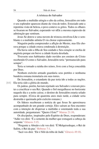 54 Vida de Jesus
A tristeza do Salvador
Quando a multidão atingiu o alto da colina, Jerusalém em todo
o seu esplendor apareceu diante da vista de todos. Extasiado ante a
repentina visão de beleza, o povo conteve os gritos. Todos os olhares
se fixaram no Salvador, esperando ver nEle a mesma expressão de
admiração que sentiram.
Jesus Se deteve e uma nuvem de tristeza envolveu-Lhe o sem-
blante e a multidão atônita O viu chorar copiosamente.
Ninguém podia compreender a aflição do Mestre, mas Ele cho-
rava porque a cidade estava condenada à destruição.
Ela havia sido a filha de Seu cuidado e Seu coração se enchia de
angústia porque em breve a cidade ficaria desolada.
Tivessem seus habitantes dado ouvidos aos ensinos de Cristo
recebendo-O como o Salvador, Jerusalém teria “permanecido para
sempre”.
Teria se tornado a rainha dos reinos, livre com a força concedida
por Deus.
Nenhum exército armado guardaria seus portões e nenhuma
bandeira romana tremularia em suas torres.
De Jerusalém, o estandarte da paz teria ido a todas as nações.
Ela teria sido a glória do mundo.[64]
Os judeus, porém, haviam rejeitado seu Salvador e estavam pres-
tes a crucificar o seu Rei. Quando o Sol mergulhasse no horizonte
naquele dia e a noite caísse, o destino de Jerusalém estaria selado
para sempre. (Cerca de quarenta anos mais tarde, a cidade seria
destruída e queimada pelo exército romano.)
Os líderes receberam a notícia de que Jesus Se aproximava
acompanhado de um grande cortejo. Eles saíram ao Seu encontro
com a intenção de dispersar a multidão e ostentando toda a sua
autoridade, perguntaram: “Quem é Este?” Mateus 21:10.
Os discípulos, inspirados pelo Espírito de Deus, responderam:
“Adão vos dirá: ‘É a semente da mulher que esmagará a cabeça da
serpente.’ Gênesis 3:15.
“Pergunte a Abraão e ele vos dirá: ‘É Melquisedeque, o Rei de
Salém, o Rei da paz.’ Hebreus 7:1.
“Jacó vos dirá: ‘Ele é Siló da tribo de Judá.’ Gênesis 49:10.
 