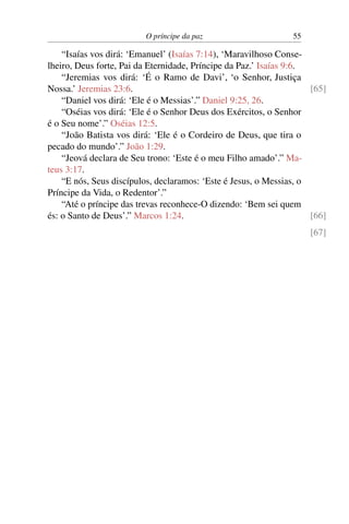 O príncipe da paz 55
“Isaías vos dirá: ‘Emanuel’ (Isaías 7:14), ‘Maravilhoso Conse-
lheiro, Deus forte, Pai da Eternidade, Príncipe da Paz.’ Isaías 9:6.
“Jeremias vos dirá: ‘É o Ramo de Davi’, ‘o Senhor, Justiça
Nossa.’ Jeremias 23:6. [65]
“Daniel vos dirá: ‘Ele é o Messias’.” Daniel 9:25, 26.
“Oséias vos dirá: ‘Ele é o Senhor Deus dos Exércitos, o Senhor
é o Seu nome’.” Oséias 12:5.
“João Batista vos dirá: ‘Ele é o Cordeiro de Deus, que tira o
pecado do mundo’.” João 1:29.
“Jeová declara de Seu trono: ‘Este é o meu Filho amado’.” Ma-
teus 3:17.
“E nós, Seus discípulos, declaramos: ‘Este é Jesus, o Messias, o
Príncipe da Vida, o Redentor’.”
“Até o príncipe das trevas reconhece-O dizendo: ‘Bem sei quem
és: o Santo de Deus’.” Marcos 1:24. [66]
[67]
 