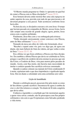 A última páscoa 61
“O Mestre manda perguntar-te: Onde é o aposento no qual hei
de comer a Páscoa com os Meus discípulos?” Lucas 22:11.
Esse homem deveria então mostrar-lhes uma sala espaçosa no
andar superior da casa, provida com tudo de que precisavam e ali
deveriam preparar a ceia pascal. Tudo aconteceu conforme Jesus
havia dito.
Na hora da ceia, os discípulos estavam a sós com Jesus. O tempo
que haviam passado em companhia do Mestre, nessas festas, havia
sido sempre uma ocasião de grande alegria; agora, porém, Jesus
estava com o espírito atribulado.
Finalmente, disse-lhes com a voz embargada pela tristeza:
“Tenho desejado ansiosamente comer convosco esta Páscoa,
antes do Meu sofrimento.” Lucas 22:15.
Tomando da mesa um cálice de vinho não fermentado, disse:
“Recebei e reparti entre vós; pois vos digo que, de agora em
diante, não mais beberei do fruto da videira, até que venha o reino
de Deus.” Lucas 22:17, 18.
Era a última vez que Jesus celebrava a Páscoa com Seus discípu-
los. Era também a última Páscoa que devia ser celebrada na Terra,
porque o sacrifício do cordeiro deveria ensinar às pessoas que um
dia Cristo, o Cordeiro de Deus, viria para morrer pelos pecados do
mundo. Assim, com Sua morte, não haveria mais necessidade de
imolar o cordeiro quando Seu sacrifício estivesse consumado.
Quando os judeus selaram sua rejeição de Cristo condenando-O
à morte, rejeitaram tudo o que dava importância e significado àquela
festa. Daí em diante a solenidade seria uma cerimônia sem valor.
Lição de humildade
Durante a celebração pascal, passavam-Lhe pela mente as cenas
de Seu último e grande sacrifício. Encontrava-Se agora à sombra da
cruz e a dor Lhe torturava o coração. Viu diante de Si toda a angústia
que devia sofrer.
Conhecia a ingratidão e a crueldade que Lhe mostrariam aqueles
a quem viera salvar; contudo, não Se preocupava com Seu próprio
sofrimento e sim com os que O rejeitariam como Salvador, perdendo
a vida eterna.
 