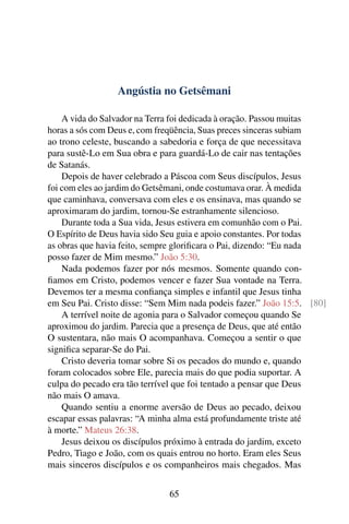 Angústia no Getsêmani
A vida do Salvador na Terra foi dedicada à oração. Passou muitas
horas a sós com Deus e, com freqüência, Suas preces sinceras subiam
ao trono celeste, buscando a sabedoria e força de que necessitava
para sustê-Lo em Sua obra e para guardá-Lo de cair nas tentações
de Satanás.
Depois de haver celebrado a Páscoa com Seus discípulos, Jesus
foi com eles ao jardim do Getsêmani, onde costumava orar. À medida
que caminhava, conversava com eles e os ensinava, mas quando se
aproximaram do jardim, tornou-Se estranhamente silencioso.
Durante toda a Sua vida, Jesus estivera em comunhão com o Pai.
O Espírito de Deus havia sido Seu guia e apoio constantes. Por todas
as obras que havia feito, sempre glorificara o Pai, dizendo: “Eu nada
posso fazer de Mim mesmo.” João 5:30.
Nada podemos fazer por nós mesmos. Somente quando con-
fiamos em Cristo, podemos vencer e fazer Sua vontade na Terra.
Devemos ter a mesma confiança simples e infantil que Jesus tinha
em Seu Pai. Cristo disse: “Sem Mim nada podeis fazer.” João 15:5. [80]
A terrível noite de agonia para o Salvador começou quando Se
aproximou do jardim. Parecia que a presença de Deus, que até então
O sustentara, não mais O acompanhava. Começou a sentir o que
significa separar-Se do Pai.
Cristo deveria tomar sobre Si os pecados do mundo e, quando
foram colocados sobre Ele, parecia mais do que podia suportar. A
culpa do pecado era tão terrível que foi tentado a pensar que Deus
não mais O amava.
Quando sentiu a enorme aversão de Deus ao pecado, deixou
escapar essas palavras: “A minha alma está profundamente triste até
à morte.” Mateus 26:38.
Jesus deixou os discípulos próximo à entrada do jardim, exceto
Pedro, Tiago e João, com os quais entrou no horto. Eram eles Seus
mais sinceros discípulos e os companheiros mais chegados. Mas
65
 