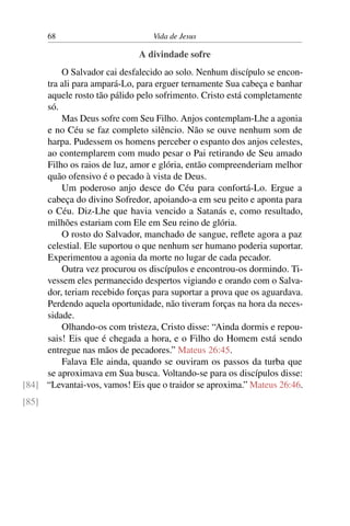 68 Vida de Jesus
A divindade sofre
O Salvador cai desfalecido ao solo. Nenhum discípulo se encon-
tra ali para ampará-Lo, para erguer ternamente Sua cabeça e banhar
aquele rosto tão pálido pelo sofrimento. Cristo está completamente
só.
Mas Deus sofre com Seu Filho. Anjos contemplam-Lhe a agonia
e no Céu se faz completo silêncio. Não se ouve nenhum som de
harpa. Pudessem os homens perceber o espanto dos anjos celestes,
ao contemplarem com mudo pesar o Pai retirando de Seu amado
Filho os raios de luz, amor e glória, então compreenderiam melhor
quão ofensivo é o pecado à vista de Deus.
Um poderoso anjo desce do Céu para confortá-Lo. Ergue a
cabeça do divino Sofredor, apoiando-a em seu peito e aponta para
o Céu. Diz-Lhe que havia vencido a Satanás e, como resultado,
milhões estariam com Ele em Seu reino de glória.
O rosto do Salvador, manchado de sangue, reflete agora a paz
celestial. Ele suportou o que nenhum ser humano poderia suportar.
Experimentou a agonia da morte no lugar de cada pecador.
Outra vez procurou os discípulos e encontrou-os dormindo. Ti-
vessem eles permanecido despertos vigiando e orando com o Salva-
dor, teriam recebido forças para suportar a prova que os aguardava.
Perdendo aquela oportunidade, não tiveram forças na hora da neces-
sidade.
Olhando-os com tristeza, Cristo disse: “Ainda dormis e repou-
sais! Eis que é chegada a hora, e o Filho do Homem está sendo
entregue nas mãos de pecadores.” Mateus 26:45.
Falava Ele ainda, quando se ouviram os passos da turba que
se aproximava em Sua busca. Voltando-se para os discípulos disse:
“Levantai-vos, vamos! Eis que o traidor se aproxima.” Mateus 26:46.[84]
[85]
 
