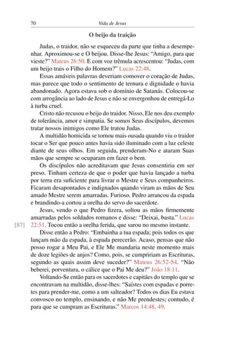 70 Vida de Jesus
O beijo da traição
Judas, o traidor, não se esqueceu da parte que tinha a desempe-
nhar. Aproximou-se e O beijou. Disse-lhe Jesus: “Amigo, para que
vieste?” Mateus 26:50. E com voz trêmula acrescentou: “Judas, com
um beijo trais o Filho do Homem?” Lucas 22:48.
Essas amáveis palavras deveriam comover o coração de Judas,
mas parece que todo o sentimento de ternura e dignidade o havia
abandonado. Agora estava sob o domínio de Satanás. Colocou-se
com arrogância ao lado de Jesus e não se envergonhou de entregá-Lo
à turba cruel.
Cristo não recusou o beijo do traidor. Nisso, Ele nos deu exemplo
de tolerância, amor e simpatia. Se somos Seus discípulos, devemos
tratar nossos inimigos como Ele tratou Judas.
A multidão homicida se tornou mais ousada quando viu o traidor
tocar o Ser que pouco antes havia sido iluminado com a luz celeste
diante de seus olhos. Em seguida, prenderam-No e ataram Suas
mãos que sempre se ocuparam em fazer o bem.
Os discípulos não acreditavam que Jesus consentiria em ser
preso. Tinham certeza de que o poder que havia lançado a turba
por terra era suficiente para livrar o Mestre e Seus companheiros.
Ficaram desapontados e indignados quando viram as mãos de Seu
amado Mestre serem amarradas. Furioso. Pedro arrancou da espada
e brandindo-a cortou a orelha do servo do sacerdote.
Jesus, vendo o que Pedro fizera, soltou as mãos firmemente
amarradas pelos soldados romanos e disse: “Deixai, basta.” Lucas
22:51. Tocou então a orelha ferida, que sarou no mesmo instante.[87]
Disse então a Pedro: “Embainha a tua espada; pois todos os que
lançam mão da espada, à espada perecerão. Acaso, pensas que não
posso rogar a Meu Pai, e Ele Me mandaria neste momento mais
de doze legiões de anjos? Como, pois, se cumpririam as Escrituras,
segundo as quais assim deve suceder?” Mateus 26:52-54. “Não
beberei, porventura, o cálice que o Pai Me deu?” João 18:11.
Voltando-Se então para os sacerdotes e capitães do templo que se
encontravam na multidão, disse-lhes: “Saístes com espadas e porre-
tes para prender-me, como a um salteador? Todos os dias Eu estava
convosco no templo, ensinando, e não Me prendestes; contudo, é
para que se cumpram as Escrituras.” Marcos 14:48, 49.
 