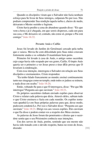 Traição e prisão de Jesus 71
Quando os discípulos viram que o Salvador não fazia nenhum
esforço para Se livrar de Seus inimigos, culparam-No por isso. Não
podiam compreender Sua rendição àquela turba e, cheios de medo,
deixaram o Mestre sozinho e fugiram.
Cristo havia predito a cena do abandono quando disse: “Eis que
vem a hora e já é chegada, em que sereis dispersos, cada um para
sua casa, e Me deixareis só; contudo, não estou só, porque o Pai está
comigo.” João 16:32.
Perante Anás e Caifás
Jesus foi levado do Jardim do Getsêmani cercado pela turba
que o vaiava. Movia-Se com dificuldade pois Suas mãos estavam
fortemente atadas e os soldados O mantinham bem perto.
Primeiro foi levado à casa de Anás, o antigo sumo sacerdote
cujo cargo havia sido ocupado por seu genro, Caifás. O ímpio Anás
queria ser o primeiro a ver Jesus preso e tirar dEle provas que O
levariam à condenação.
Com essa intenção, interrogou o Salvador em relação aos Seus
discípulos e ensinamentos. Cristo respondeu:
“Eu tenho falado francamente ao mundo; ensinei continuamente
tanto nas sinagogas como no templo, onde todos os judeus se reúnem,
e nada disse em oculto.” João 18:20.
Então, voltando-Se para o que O interrogava, disse: “Por que Me
interrogas? Pergunta aos que ouviram.” João 18:21.
Os próprios sacerdotes tinham enviado espiões para observar
Cristo e relatar cada palavra que dizia. Através deles, sabiam tudo
o que Cristo ensinava e fazia em cada reunião. Os espiões tenta-
vam apanhá-Lo em Suas próprias palavras para que, desse modo,
pudessem condená-Lo. Por isso o Salvador disse: “Pergunta aos que
ouviram.” João 18:21. Dirigi-vos aos vossos espiões. Eles ouviram
o que Eu disse e podem contar-vos a respeito dos Meus ensinos.
As palavras de Jesus foram tão penetrantes e diretas que o sacer-
dote sentiu que o seu Prisioneiro conhecia suas intenções.
Um dos servos de Anás, porém, sentindo que seu mestre não
havia sido tratado com o devido respeito, bateu no rosto de Jesus,
dizendo: [88]
 