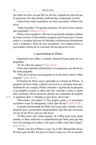 78 Vida de Jesus
dos lábios de Jesus, de que Ele era, de fato, culpado do crime de que
O acusavam. Em altos brados, pediram Sua condenação à morte.
Como Cristo nada respondesse aos Seus acusadores, Pilatos Lhe
disse:
“Nada respondes? Vê quantas acusações Te fazem! Jesus, porém,
não respondeu.” Marcos 15:4, 5.
Pilatos estava perplexo. Não havia encontrado qualquer indício
de crime em Jesus. E não confiava naqueles que O acusavam. O porte
nobre e a conduta discreta do Salvador contrastavam diretamente
com a exaltação e fúria de seus acusadores. Isso impressionou o
governador a ponto de se convencer da inocência de Cristo.
A oportunidade de Pilatos
Esperando ouvir dEle a verdade, chamou-O para perto de si e
perguntou:
“És Tu o Rei dos judeus?” João 18:33.
Cristo não respondeu diretamente a essa pergunta, mas devolveu-
lhe outra pergunta:
“Vem de ti mesmo esta pergunta ou to disseram outros a Meu
respeito?” João 18:34.
O Espírito de Deus estava operando no coração de Pilatos. A
pergunta de Jesus tinha o objetivo de levá-lo a examinar mais pro-
fundamente seu coração. Pilatos entendeu o significado da pergunta
e seu próprio coração se abriu ante ele, sentindo a alma se agitar
pela convicção. Nesse momento, porém, um sentimento de orgulho
se apoderou dele, e voltando-se para Jesus, disse-Lhe:[97]
“Porventura, sou judeu? A Tua própria gente e os principais
sacerdotes é que Te entregaram a mim. Que fizeste?” João 18:35.
A grande oportunidade de Pilatos havia passado; contudo, Jesus
desejava que o governador compreendesse que Ele não viera para
ser um rei da Terra e por isso lhe disse:
“O Meu reino não é deste mundo. Se o Meu reino fosse deste
mundo, os Meus ministros se empenhariam por Mim, para que não
fosse Eu entregue aos judeus; mas agora o Meu reino não é daqui.”
João 18:36.
“Então, Lhe disse Pilatos: Logo, Tu és Rei? Respondeu Jesus:
Tu dizes que sou Rei. Eu para isso nasci e para isso vim ao mundo,
 