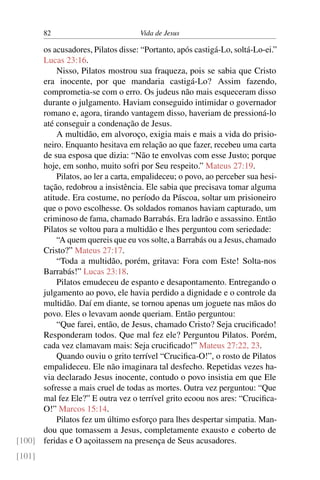 82 Vida de Jesus
os acusadores, Pilatos disse: “Portanto, após castigá-Lo, soltá-Lo-ei.”
Lucas 23:16.
Nisso, Pilatos mostrou sua fraqueza, pois se sabia que Cristo
era inocente, por que mandaria castigá-Lo? Assim fazendo,
comprometia-se com o erro. Os judeus não mais esqueceram disso
durante o julgamento. Haviam conseguido intimidar o governador
romano e, agora, tirando vantagem disso, haveriam de pressioná-lo
até conseguir a condenação de Jesus.
A multidão, em alvoroço, exigia mais e mais a vida do prisio-
neiro. Enquanto hesitava em relação ao que fazer, recebeu uma carta
de sua esposa que dizia: “Não te envolvas com esse Justo; porque
hoje, em sonho, muito sofri por Seu respeito.” Mateus 27:19.
Pilatos, ao ler a carta, empalideceu; o povo, ao perceber sua hesi-
tação, redobrou a insistência. Ele sabia que precisava tomar alguma
atitude. Era costume, no período da Páscoa, soltar um prisioneiro
que o povo escolhesse. Os soldados romanos haviam capturado, um
criminoso de fama, chamado Barrabás. Era ladrão e assassino. Então
Pilatos se voltou para a multidão e lhes perguntou com seriedade:
“A quem quereis que eu vos solte, a Barrabás ou a Jesus, chamado
Cristo?” Mateus 27:17.
“Toda a multidão, porém, gritava: Fora com Este! Solta-nos
Barrabás!” Lucas 23:18.
Pilatos emudeceu de espanto e desapontamento. Entregando o
julgamento ao povo, ele havia perdido a dignidade e o controle da
multidão. Daí em diante, se tornou apenas um joguete nas mãos do
povo. Eles o levavam aonde queriam. Então perguntou:
“Que farei, então, de Jesus, chamado Cristo? Seja crucificado!
Responderam todos. Que mal fez ele? Perguntou Pilatos. Porém,
cada vez clamavam mais: Seja crucificado!” Mateus 27:22, 23.
Quando ouviu o grito terrível “Crucifica-O!”, o rosto de Pilatos
empalideceu. Ele não imaginara tal desfecho. Repetidas vezes ha-
via declarado Jesus inocente, contudo o povo insistia em que Ele
sofresse a mais cruel de todas as mortes. Outra vez perguntou: “Que
mal fez Ele?” E outra vez o terrível grito ecoou nos ares: “Crucifica-
O!” Marcos 15:14.
Pilatos fez um último esforço para lhes despertar simpatia. Man-
dou que tomassem a Jesus, completamente exausto e coberto de
feridas e O açoitassem na presença de Seus acusadores.[100]
[101]
 