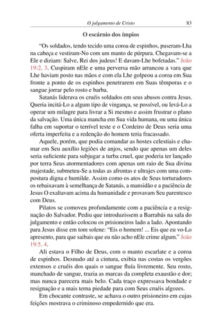 O julgamento de Cristo 83
O escárnio dos ímpios
“Os soldados, tendo tecido uma coroa de espinhos, puseram-Lha
na cabeça e vestiram-No com um manto de púrpura. Chegavam-se a
Ele e diziam: Salve, Rei dos judeus! E davam-Lhe bofetadas.” João
19:2, 3. Cuspiram nEle e uma perversa mão arrancou a vara que
Lhe haviam posto nas mãos e com ela Lhe golpeou a coroa em Sua
fronte a ponto de os espinhos penetrarem em Suas têmporas e o
sangue jorrar pelo rosto e barba.
Satanás liderava os cruéis soldados em seus abusos contra Jesus.
Queria incitá-Lo a algum tipo de vingança, se possível, ou levá-Lo a
operar um milagre para livrar a Si mesmo e assim frustrar o plano
da salvação. Uma única mancha em Sua vida humana, ou uma única
falha em suportar o terrível teste e o Cordeiro de Deus seria uma
oferta imperfeita e a redenção do homem teria fracassado.
Aquele, porém, que podia comandar as hostes celestiais e cha-
mar em Seu auxílio legiões de anjos, sendo que apenas um deles
seria suficiente para subjugar a turba cruel, que poderia ter lançado
por terra Seus atormentadores com apenas um raio de Sua divina
majestade, submeteu-Se a todas as afrontas e ultrajes com uma com-
postura digna e humilde. Assim como os atos de Seus torturadores
os rebaixavam à semelhança de Satanás, a mansidão e a paciência de
Jesus O exaltavam acima da humanidade e provavam Seu parentesco
com Deus.
Pilatos se comoveu profundamente com a paciência e a resig-
nação do Salvador. Pediu que introduzissem a Barrabás na sala do
julgamento e então colocou os prisioneiros lado a lado. Apontando
para Jesus disse em tom solene: “Eis o homem! ... Eis que eu vo-Lo
apresento, para que saibais que eu não acho nEle crime algum.” João
19:5, 4.
Ali estava o Filho de Deus, com o manto escarlate e a coroa
de espinhos. Desnudo até a cintura, exibia nas costas os vergões
extensos e cruéis dos quais o sangue fluía livremente. Seu rosto,
manchado de sangue, trazia as marcas da completa exaustão e dor;
mas nunca parecera mais belo. Cada traço expressava bondade e
resignação e a mais terna piedade para com Seus cruéis algozes.
Em chocante contraste, se achava o outro prisioneiro em cujas
feições mostrava o criminoso empedernido que era.
 