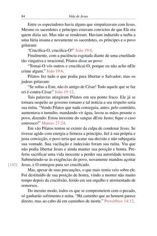 84 Vida de Jesus
Entre os espectadores havia alguns que simpatizavam com Jesus.
Mesmo os sacerdotes e príncipes estavam convictos de que Ele era
quem dizia ser. Mas não se renderam. Haviam induzido a turba a
uma fúria insana e novamente os sacerdotes, os príncipes e o povo
gritaram:
“Crucifica-O, crucifica-O!” João 19:6.
Finalmente, com a paciência esgotada diante de uma crueldade
tão vingativa e irracional, Pilatos disse ao povo:
“Tomai-O vós outros e crucificai-O; porque eu não acho nEle
crime algum.” João 19:6.
Pilatos fez tudo o que podia para libertar o Salvador; mas os
judeus gritavam:
“Se soltas a Este, não és amigo de César! Todo aquele que se faz
rei é contra César.” João 19:12.
Tais palavras atingiram Pilatos em seu ponto fraco. Ele já se
tornara suspeito ao governo romano e tal notícia a seu respeito seria
sua ruína. “Vendo Pilatos que nada conseguia, antes, pelo contrário,
aumentava o tumulto, mandando vir água, lavou as mãos perante o
povo, dizendo: Estou inocente do sangue dEste Justo; fique o caso
convosco!” Mateus 27:24.
Em vão Pilatos tentou se eximir da culpa de condenar Jesus. Se
tivesse agido com energia e firmeza a princípio, fiel à sua própria e
justa convicção, o povo teria que acatar sua decisão e não subjugaria
sua vontade. Sua vacilação e indecisão foram sua ruína. Viu que
não podia libertar Jesus e ainda manter sua posição e honra. Pre-
feriu sacrificar uma vida inocente a perder sua autoridade terrena.
Submetendo-se às exigências do povo, novamente mandou açoitar
Jesus, e O entregou para ser crucificado.[102]
Mas, apesar de suas precauções, o que mais temia veio sobre ele.
Foi destituído de sua posição de honra, vindo a morrer não muito
tempo depois da crucifixão, ferido em seu orgulho e atormentado de
remorsos.
Do mesmo modo, todos os que se comprometem com o pecado,
só ganharão sofrimento e ruína. “Há caminho que ao homem parece
direito, mas ao cabo dá em caminhos de morte.” Provérbios 14:12.
 
