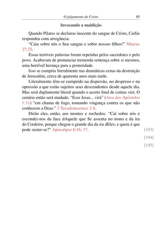 O julgamento de Cristo 85
Invocando a maldição
Quando Pilatos se declarou inocente do sangue de Cristo, Caifás
respondeu com arrogância:
“Caia sobre nós o Seu sangue e sobre nossos filhos!” Mateus
27:25.
Essas terríveis palavras foram repetidas pelos sacerdotes e pelo
povo. Acabavam de pronunciar tremenda sentença sobre si mesmos,
uma horrível herança para a posteridade.
Isso se cumpriu literalmente nas dramáticas cenas da destruição
de Jerusalém, cerca de quarenta anos mais tarde.
Literalmente têm-se cumprido na dispersão, no desprezo e na
opressão a que estão sujeitos seus descendentes desde aquele dia.
Mas será duplamente literal quando o acerto final de contas vier. O
cenário então será mudado. “Esse Jesus... virá” (Atos dos Apóstolos
1:11) “em chama de fogo, tomando vingança contra os que não
conhecem a Deus.” 2 Tessalonicenses 1:8.
Dirão eles, então, aos montes e rochedos: “Caí sobre nós e
escondei-nos da face dAquele que Se assenta no trono e da ira
do Cordeiro, porque chegou o grande dia da ira dEles; e quem é que
pode suster-se?” Apocalipse 6:16, 17. [103]
[104]
[105]
 