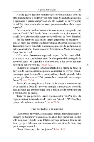A glória do Calvário 87
A cada passo daquele caminho tão sofrido, desejava que seu
filho manifestasse o poder divino para livrar-Se da turba assassina, [107]
e agora que o drama chegava ao seu ato derradeiro, ao ver como
os ladrões eram pendurados na cruz, quanta ansiedade ela teve que
suportar!
Devia Aquele que havia ressuscitado os mortos entregar-Se para
ser crucificado? O Filho de Deus consentiria em aceitar morte tão
cruel? Devia ela renunciar à crença de que Ele era de fato o Messias?
Ela viu também Suas mãos serem estendidas no madeiro —
aquelas mãos que sempre se estenderam para abençoar os sofredores.
Trouxeram cravos e martelo e, quando os pregos Lhe perfuraram as
mãos, os discípulos levaram o corpo desmaiado de Maria para longe
daquela cena cruel.
O Salvador não soltou um gemido sequer. De Seu rosto pálido
e sereno, o suor corria fartamente. Os discípulos tinham fugido da
pavorosa cena. “O lagar, Eu o pisei sozinho, e dos povos nenhum
homem se achava comigo.” Isaías 63:3. [108]
Enquanto os soldados faziam seu trabalho, a mente de Jesus se
desviou de Seus sofrimentos para se concentrar na terrível recom-
pensa que aguardava os Seus perseguidores. Tendo piedade deles
por sua ignorância, orou: “Pai, perdoa-lhes, porque não sabem o que
fazem.” Lucas 23:34.
Assim, Cristo conquistou o direito de Se tornar o intercessor en-
tre os homens e Deus. Essa oração abrangia o mundo todo, incluindo
cada pecador que existiu ou que viria a existir, desde o princípio até
a consumação do século.
Toda vez que pecamos, Cristo é ferido outra vez. Por nós, Ele
ergue as mãos feridas diante do trono do Pai e diz: “Perdoa-lhes,
porque não sabem o que fazem.” Lucas 23:34.
O rei dos judeus e do universo
Logo depois de pregar Jesus na cruz, homens fortes levantaram o
madeiro e o fincaram violentamente no chão. Isso causou um intenso
sofrimento ao Filho de Deus. Pilatos escreveu então um letreiro em
latim, grego e hebraico, que mandou afixar em cima da cruz, para
que todos pudessem ler:
“Jesus Nazareno, o Rei dos judeus.” João 19:19.
 