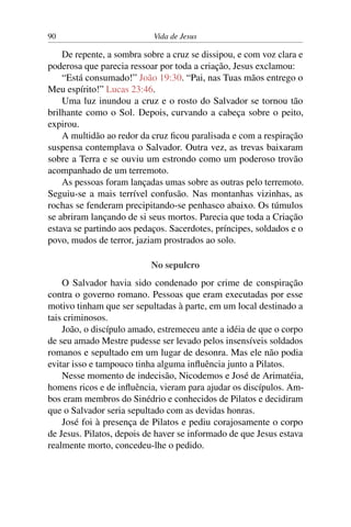 90 Vida de Jesus
De repente, a sombra sobre a cruz se dissipou, e com voz clara e
poderosa que parecia ressoar por toda a criação, Jesus exclamou:
“Está consumado!” João 19:30. “Pai, nas Tuas mãos entrego o
Meu espírito!” Lucas 23:46.
Uma luz inundou a cruz e o rosto do Salvador se tornou tão
brilhante como o Sol. Depois, curvando a cabeça sobre o peito,
expirou.
A multidão ao redor da cruz ficou paralisada e com a respiração
suspensa contemplava o Salvador. Outra vez, as trevas baixaram
sobre a Terra e se ouviu um estrondo como um poderoso trovão
acompanhado de um terremoto.
As pessoas foram lançadas umas sobre as outras pelo terremoto.
Seguiu-se a mais terrível confusão. Nas montanhas vizinhas, as
rochas se fenderam precipitando-se penhasco abaixo. Os túmulos
se abriram lançando de si seus mortos. Parecia que toda a Criação
estava se partindo aos pedaços. Sacerdotes, príncipes, soldados e o
povo, mudos de terror, jaziam prostrados ao solo.
No sepulcro
O Salvador havia sido condenado por crime de conspiração
contra o governo romano. Pessoas que eram executadas por esse
motivo tinham que ser sepultadas à parte, em um local destinado a
tais criminosos.
João, o discípulo amado, estremeceu ante a idéia de que o corpo
de seu amado Mestre pudesse ser levado pelos insensíveis soldados
romanos e sepultado em um lugar de desonra. Mas ele não podia
evitar isso e tampouco tinha alguma influência junto a Pilatos.
Nesse momento de indecisão, Nicodemos e José de Arimatéia,
homens ricos e de influência, vieram para ajudar os discípulos. Am-
bos eram membros do Sinédrio e conhecidos de Pilatos e decidiram
que o Salvador seria sepultado com as devidas honras.
José foi à presença de Pilatos e pediu corajosamente o corpo
de Jesus. Pilatos, depois de haver se informado de que Jesus estava
realmente morto, concedeu-lhe o pedido.
 