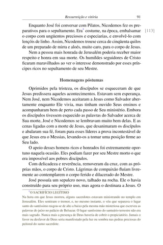 Ressurreição e vitória 91
Enquanto José foi conversar com Pilatos, Nicodemos fez os pre-
parativos para o sepultamento. Era*
costume, na época, embalsamar [113]
o corpo com ungüentos preciosos e especiarias, e envolvê-lo com
lençóis de linho. Assim, Nicodemos trouxe cerca de cinqüenta quilos
de um preparado de mirra e aloés, muito caro, para o corpo de Jesus.
Nem a pessoa mais honrada de Jerusalém poderia receber maior
respeito e honra em sua morte. Os humildes seguidores de Cristo
ficaram maravilhados ao ver o interesse demonstrado por esses prín-
cipes ricos no sepultamento de seu Mestre.
Homenagens póstumas
Oprimidos pela tristeza, os discípulos se esqueceram de que
Jesus predissera aqueles acontecimentos. Estavam sem esperança.
Nem José, nem Nicodemos aceitaram a Jesus como Salvador aber-
tamente enquanto Ele vivia, mas tinham ouvido Seus ensinos e
acompanharam bem de perto cada passo de Seu ministério. Embora
os discípulos tivessem esquecido as palavras do Salvador acerca de
Sua morte, José e Nicodemos se lembravam muito bem delas. E as
cenas ligadas com a morte de Jesus, que desanimaram os discípulos
e abalaram sua fé, foram para esses líderes a prova incontestável de
que Jesus era o Messias, levando-os a tomar uma posição firme ao
Seu lado.
O apoio desses homens ricos e honrados foi extremamente opor-
tuno naquela ocasião. Eles podiam fazer por seu Mestre morto o que
era impossível aos pobres discípulos.
Com delicadeza e reverência, removeram da cruz, com as pró-
prias mãos, o corpo de Cristo. Lágrimas de compaixão fluíam livre-
mente ao contemplarem o corpo ferido e dilacerado do Mestre.
José possuía um sepulcro novo, talhado na rocha. Ele o havia
construído para seu próprio uso, mas agora o destinara a Jesus. O
*O SACRIFÍCIO LEGÍTIMO
Na hora em que Jesus morreu, alguns sacerdotes estavam ministrando no templo em
Jerusalém. Eles sentiram o tremor, e, no mesmo instante, o véu que separava o lugar
santo do santíssimo rasgou-se de alto a baixo pela mesma mão misteriosa que escreveu as
palavras do juízo no palácio de Belsazar. O lugar santíssimo do santuário terrestre não era
mais sagrado. Nunca mais a presença de Deus haveria de cobrir o propiciatório. Jamais o
favor ou desfavor de Deus seria manifestado pela luz ou sombra nas pedras preciosas do
peitoral do sumo sacerdote.
 