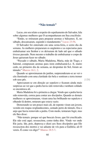 “Não temais”
Lucas, em seu relato a respeito do sepultamento do Salvador, fala
sobre algumas mulheres que O acompanharam em Sua crucifixão:
“Então, se retiraram para preparar aromas e bálsamos. E, no
sábado, descansaram, segundo o mandamento.” Lucas 23:56.
O Salvador foi enterrado em uma sexta-feira, o sexto dia da
semana. As mulheres prepararam os ungüentos e as especiarias para
embalsamar seu Senhor e os deixaram de lado até que o sábado
tivesse passado. Nem mesmo o trabalho de embalsamar o corpo de
Jesus quiseram fazer no sábado.
“Passado o sábado, Maria Madalena, Maria, mãe de Tiago, e
Salomé, compraram aromas para irem embalsamá-Lo. E, muito
cedo, no primeiro dia da semana, ao despontar do Sol, foram ao
túmulo.” Marcos 16:1, 2.
Quando se aproximaram do jardim, surpreenderam-se ao ver o
céu iluminado com uma claridade tão bela e sentiram a terra tremer
sob seus pés. [120]
Apressaram-se em direção ao sepulcro e ficaram ainda mais
surpresas ao ver que a pedra havia sido removida e nenhum soldado
se encontrava ali.
Maria Madalena foi a primeira a chegar. Vendo que a pedra havia
sido removida, correu para contar aos discípulos. Quando as demais
mulheres se aproximaram, viram uma luz brilhando no sepulcro e
olhando lá dentro, notaram que estava vazio.
Demorando-se um pouco mais ali, de repente viram um jovem,
vestido em roupas resplandecentes, sentado perto do túmulo. Era o
anjo que havia removido a pedra. Com medo, tentaram fugir, mas
ele lhes disse:
“Não temais: porque sei que buscais Jesus, que foi crucificado.
Ele não está aqui; ressuscitou, como tinha dito. Vinde ver onde
Ele jazia. Ide, pois, depressa e dizei aos Seus discípulos que Ele
ressuscitou dos mortos e vai adiante de vós para a Galiléia; ali O
vereis. É como vos digo!” Mateus 28:5-7.
95
 