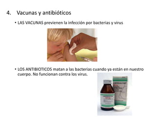 4. Vacunas y antibióticos
• LAS VACUNAS previenen la infección por bacterias y virus
• LOS ANTIBIOTICOS matan a las bacterias cuando ya están en nuestro
cuerpo. No funcionan contra los virus.
 