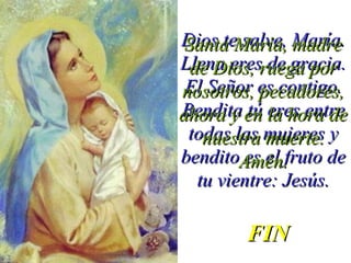 Dios te salve, María.Dios te salve, María.
Llena eres de gracia.Llena eres de gracia.
El Señor es contigo.El Señor es contigo.
Bendita tú eres entreBendita tú eres entre
todas las mujeres ytodas las mujeres y
bendito es el fruto debendito es el fruto de
tu vientre: Jesús.tu vientre: Jesús.
Santa María, madreSanta María, madre
de Dios, ruega porde Dios, ruega por
nosotros, pecadores,nosotros, pecadores,
ahora y en la hora deahora y en la hora de
nuestra muerte.nuestra muerte.
Amén.Amén.
FINFIN
 