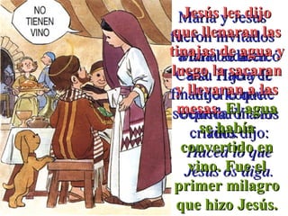 María y JesúsMaría y Jesús
fueron invitadosfueron invitados
a una boda ena una boda en
Caná. Hacia elCaná. Hacia el
final del convitefinal del convite
se quedaron sinse quedaron sin
vino.vino.
María se acercóMaría se acercó
a su Hijo y lea su Hijo y le
dijo lo quedijo lo que
ocurría. Y a losocurría. Y a los
criados dijo:criados dijo:
Haced lo queHaced lo que
Jesús os diga.Jesús os diga.
Jesús les dijoJesús les dijo
que llenaran lasque llenaran las
tinajas de agua ytinajas de agua y
luego la sacaranluego la sacaran
y llevaran a lasy llevaran a las
mesas.mesas. El aguaEl agua
se habíase había
convertido enconvertido en
vino. Fue elvino. Fue el
primer milagroprimer milagro
que hizo Jesús.que hizo Jesús.
 