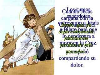 Los sumosLos sumos
sacerdotessacerdotes
entregaron a Jesúsentregaron a Jesús
a Pilato para quea Pilato para que
lo condenara alo condenara a
morir en la Cruz.morir en la Cruz.
Cuando JesúsCuando Jesús
cargaba con lacargaba con la
Cruz camino delCruz camino del
Calvario, MaríaCalvario, María
salió a susalió a su
encuentro y loencuentro y lo
acompañóacompañó
compartiendo sucompartiendo su
dolordolor..
Jesús, que yoJesús, que yo
sepa consolartesepa consolarte
pidiéndotepidiéndote
perdón de misperdón de mis
pecados.pecados.
 