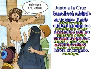 Junto a la CruzJunto a la Cruz
estaban la madreestaban la madre
de Jesús y Juan.de Jesús y Juan.
Jesús les dijo:Jesús les dijo:
Mujer, he ahí aMujer, he ahí a
tu hijo. Juan hetu hijo. Juan he
ahí a tu madre.ahí a tu madre.
Juan llevó a MaríaJuan llevó a María
a su casa. Y ellaa su casa. Y ella
cuidó de todos loscuidó de todos los
discípulos con undiscípulos con un
amor muy grandeamor muy grande
como Jesús lecomo Jesús le
había encargadohabía encargado..
Madre mía,Madre mía,
enséñame a serenséñame a ser
valiente comovaliente como
Juan y que sepaJuan y que sepa
estar siempreestar siempre
contigo.contigo.
 