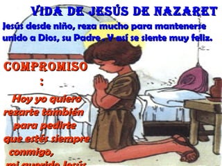 Jesús desde niño, reza mucho para mantenerseJesús desde niño, reza mucho para mantenerse
unido a Dios, su Padreunido a Dios, su Padre . Y así se siente muy feliz.. Y así se siente muy feliz.
CompromisoCompromiso
::
Hoy yo quieroHoy yo quiero
rezarte tambiénrezarte también
para pedirtepara pedirte
que estés siempreque estés siempre
conmigo,conmigo,
Vida de Jesús de NazaretVida de Jesús de Nazaret
 