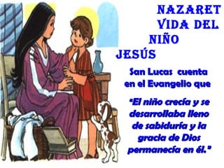 San Lucas cuentaSan Lucas cuenta
en el Evangelio queen el Evangelio que
““El niño crecía y seEl niño crecía y se
desarrollaba llenodesarrollaba lleno
de sabiduría y lade sabiduría y la
gracia de Diosgracia de Dios
permanecía en él.”permanecía en él.”
nazaret
Vida deL
niño
Jesús
 
