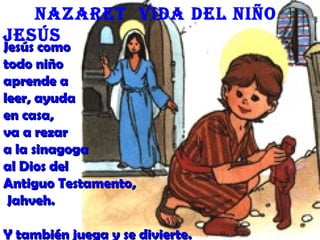 Jesús comoJesús como
todo niñotodo niño
aprende aaprende a
leer, ayudaleer, ayuda
en casa,en casa,
va a rezarva a rezar
a la sinagogaa la sinagoga
al Dios delal Dios del
Antiguo Testamento,Antiguo Testamento,
Jahveh.Jahveh.
Y también juega y se divierte.Y también juega y se divierte.
Nazaret Vida del Niño
Jesús
 