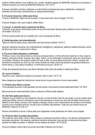 própria mioleira desce a sua violência. Eu, porém, renderei graças ao SENHOR, segundo a sua justiça, e
cantarei louvores ao nome do SENHOR Altíssimo." Sl 7.14-17
O louvor voluntário, sincero, poderoso e audível terá a presença de Jesus, afastando o desejo de
identificar-se com atos, pensamentos ou ações pecaminosas.
6. O Louvor leva-nos a olhar para Deus.
"Invoco o SENHOR, digno de ser louvado, e serei salvo dos meus inimigos." Sl 18.3
O louvor dirigido a ele, que é digno, reflete Deus.
7. Louvor, o caminho para a presença de Deus.
"Contudo, tu és santo, entronizado entre os louvores de Israel. Nossos pais confiaram em ti; confiaram, e
os livraste." Sl 22.3,4
O louvor quanto parte de um coração puro, traz a presença de Deus.
8. Cante louvores com entendimento.
"Deus é o Rei de toda a terra; salmodiai com harmonioso cântico." Sl 47.7
Quando cantamos louvores com entendimento (inteligência, sabedoria), estamos testemunhando o amor
de Deus por nós e o nosso amor a Deus.
9. O Louvor libera bênçãos e satisfação.
"Ó Deus, tu és o meu Deus forte; eu te busco ansiosamente; a minha alma tem sede de ti; meu corpo te
almeja, como terra árida, exausta, sem água. Assim, eu te contemplo no santuário, para ver a tua força e
a tua glória. Porque a tua graça é melhor do que a vida; os meus lábios te louvam. Assim, cumpre-me
bendizer-te enquanto eu viver; em teu nome, levanto as mãos. Como de banha e de gordura farta-se a
minha alma; e, com júbilo nos lábios, a minha boca te louva," Sl 63.1-5
O tipo de expressão de louvor que libera bênçãos está cheio de paixão e anseio por Deus.
10. Louvor Criativo.
"Quanto a mim, esperarei sempre e te louvarei mais e mais." Sl 71.14
Deus deseja que sejamos criativos em nosso louvor e que evitemos o louvor descuidado.
11. Ensine seus filhos a louvar.
"Uma geração louvará a outra geração as tuas obras e anunciará os teus poderosos feitos" Sl 145.4
Devemos louvar continuamente a Deus e educar os filhos neste objetivo.
12. Um forte apelo para louvar.
"Aleluia! Louvai a Deus no seu santuário; louvai-o no firmamento, obra do seu poder. Louvai-o pelos seus
poderosos feitos; louvai-o consoante a sua muita grandeza. Louvai-o ao som da trombeta; louvai-o com
saltério e com harpa. Louvai-o com adufes e danças; louvai-o com instrumentos de cordas e com flautas.
Louvai-o com címbalos sonoros; louvai-o com címbalos retumbantes. Todo ser que respira louve ao
SENHOR. Aleluia!" Sl 150.1-6
Somos convidados a louvar a Deus pela sua majestade e atos poderosos em toda a sua criação.
13. O louvor abre as portas das prisões.
"Por volta da meia-noite, Paulo e Silas oravam e cantavam louvores a Deus, e os demais companheiros
de prisão escutavam. De repente, sobreveio tamanho terremoto, que sacudiu os alicerces da prisão;
abriram-se todas as portas, e soltaram-se as cadeias de todos." At 16.25,26
O louvor dirigido a Deus abriu as portas da prisão e libertou um homem.

 