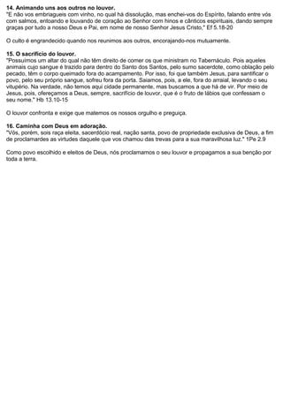 14. Animando uns aos outros no louvor.
"E não vos embriagueis com vinho, no qual há dissolução, mas enchei-vos do Espírito, falando entre vós
com salmos, entoando e louvando de coração ao Senhor com hinos e cânticos espirituais, dando sempre
graças por tudo a nosso Deus e Pai, em nome de nosso Senhor Jesus Cristo," Ef 5.18-20
O culto é engrandecido quando nos reunimos aos outros, encorajando-nos mutuamente.
15. O sacrifício do louvor.
"Possuímos um altar do qual não têm direito de comer os que ministram no Tabernáculo. Pois aqueles
animais cujo sangue é trazido para dentro do Santo dos Santos, pelo sumo sacerdote, como oblação pelo
pecado, têm o corpo queimado fora do acampamento. Por isso, foi que também Jesus, para santificar o
povo, pelo seu próprio sangue, sofreu fora da porta. Saiamos, pois, a ele, fora do arraial, levando o seu
vitupério. Na verdade, não temos aqui cidade permanente, mas buscamos a que há de vir. Por meio de
Jesus, pois, ofereçamos a Deus, sempre, sacrifício de louvor, que é o fruto de lábios que confessam o
seu nome." Hb 13.10-15
O louvor confronta e exige que matemos os nossos orgulho e preguiça.
16. Caminha com Deus em adoração.
"Vós, porém, sois raça eleita, sacerdócio real, nação santa, povo de propriedade exclusiva de Deus, a fim
de proclamardes as virtudes daquele que vos chamou das trevas para a sua maravilhosa luz." 1Pe 2.9
Como povo escolhido e eleitos de Deus, nós proclamamos o seu louvor e propagamos a sua benção por
toda a terra.

 