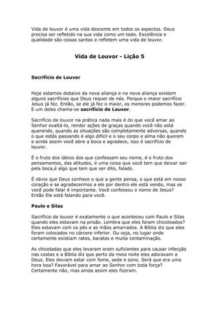 Vida de louvor é uma vida descente em todos os aspectos. Deus
precisa ser refletido na sua vida como um todo. Excelência e
qualidade são coisas santas e refletem uma vida de louvor.


                   Vida de Louvor - Lição 5



Sacrifício de Louvor


Hoje estamos debaixo da nova aliança e na nova aliança existem
alguns sacrifícios que Deus requer de nós. Porque o maior sacrifício
Jesus já fez. Então, se ele já fez o maior, os menores podemos fazer.
E um deles chama-se sacrifício de Louvor.

Sacrifício de louvor na prática nada mais é do que você amar ao
Senhor exaltá-lo, render ações de graças quando você não está
querendo, quando as situações são completamente adversas, quando
o que estás passando é algo difícil e o seu corpo e alma não querem
e ainda assim você abre a boca e agradece, isso é sacrifício de
louvor.

É o fruto dos lábios dos que confessam seu nome, é o fruto dos
pensamentos, das atitudes, é uma coisa que você tem que deixar sair
pela boca,é algo que tem que ser dito, falado.

É obvio que Deus conhece o que a gente pensa, o que está em nosso
coração e se agradecermos a ele por dentro ele está vendo, mas se
você pode falar é importante. Você confessou o nome de Jesus?
Então Ele está falando para você.

Paulo e Silas

Sacrifício de louvor é exatamente o que aconteceu com Paulo e Silas
quando eles estavam na prisão. Lembra que eles foram chicoteados?
Eles estavam com os pés e as mãos amarrados. A Bíblia diz que eles
foram colocados no cárcere inferior. Ou seja, no lugar onde
certamente existiam ratos, baratas e muita contaminação.

As chicotadas que eles levaram eram suficientes para causar infecção
nas costas e a Bíblia diz que perto da meia noite eles adoravam a
Deus. Eles deviam estar com fome, sede e sono. Será que era uma
hora boa? Favorável para amar ao Senhor com toda força?
Certamente não, mas ainda assim eles fizeram.
 