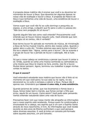 A proposta dessa matéria não é ensinar que você e eu devemos ter
momentos de louvor a Deus. Que devemos ter algumas épocas na
nossa vida de exaltação e louvor a Deus. A proposta da Palavra de
Deus é que tenhamos uma vida de louvor, uma existência de louvor e
exaltação a Deus.

Vamos supor que você não foi ao culto domingo e perguntou ao
esposo, a uma amiga, a alguém que foi para o culto e a pessoa diz:
“Não teve nem pregação foi só louvor”.

Quando alguém fala isso como você entende? Provavelmente você
entende que só houve música naquele culto. Você entende que nem
se pregou só se cantou, não é verdade?

Esse termo louvor foi aplicado ao momento de música, de ministração
a Deus de forma musical mesmo, dentro dos nossos cultos. Quando o
pastor abre o culto diz: “Irmãos estamos aqui para honrar o Senhor”.
Ele ora e depois fala: “Agora, vamos para o louvor”. Ele se ausenta e
o grupo de louvor faz o período de louvor e adoração. Até ai tudo
certo.

Só que a nossa cabeça se condicionou a pensar que louvor é cantar e
só. Então, quando se canta uma música conhecida ou salmodiada ou
uma música que Deus te inspira na hora, pronto, isso foi o louvor.
Muitos talvez pensem: Agora, terminou vou trabalhar e pagar minhas
contas no banco.

O que é Louvor?

Você entenderá estudando essa matéria que louvor não é feito só no
momento em que você parou na sua casa ou na vigília, no seu
devocional ou no culto e começou a adorar a Deus. Porque não é
apenas isso. Entenderá que Louvor é uma vida, é uma existência.

Quando paramos de cantar, que nos levantamos e fomos lavar a
louça, fomos tratar bem o marido, que fomos corrigir o filho que
errou, aquilo foi um louvor. Como assim? Você pode estar pensando.
Vamos entender estudando sobre uma vida de louvor.

Precisamos fazer com que nossa mente não atrapalhe as informações
que o nosso espírito está recebendo. Porque quem foi condicionada e
encaixotada foi a cabeça, seu espírito que é um com o Espírito Santo
através do novo nascimento, é livre. As informações que você recebe
durante os dois anos do Rhema confrontam o que você pensava
sobre diversos assuntos. E você já tinha um conceito pré-formado
sobre aqueles assuntos, um pré-conceito.
 